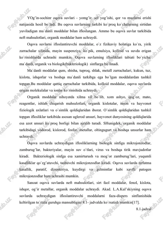 o`proq ko`chalarning sirtidan yuviladigan ma`danli moddalar bilan ifloslangan. ammo bu oqova suvlar tarkibida neft mahsulotlari, organik moddalar ham uchraydi. oqova suvlarni ifloslantiruvchi moddalar, o`z fizikaviy holatiga ko`ra, yirik zarrachalar sifatida, mayin suspenziya, ko`pik, emulsiya, kolloid va suvda erigan ko`rinishlarda uchrashi mumkin. oqova suvlarning iflosliklari tabiati bo`yicha: ma`danli, organik va biologik(bakteriologik) sinflarga bo`linadi. ma`danli moddalar qum, shisha, tuproq, shlak, metall zarrachalari, kukun, tuz, kislota, ishqorlar va boshqa ma`danli tarkibga ega bo`lgan moddalardan tashkil topgan.bu moddalar qattiq zarrachalar tarkibida, kolloid moddalar, oqova suvlarda erigan molekulalar va ionlar ko`rinishida uchraydi. organik moddalar nihoyatda xilma xil bo`lib, xom ashyo, qog’oz, mato, reagentlar, ishlab chiqarish mahsulotlari, organik kislotalar, inson va hayvonot fiziologik axlatlari va o`simlik qoldiqlaridan iborat. o`simlik qoldiqlaridan tashkil topgan iflosliklar tarkibida asosan uglerod unsuri, hayvonot dunyosining qoldiqlarida esa azot unsuri ko`proq borligi bilan ajralib turadi. shunigdek, organik moddalar tarkibidagi vodorod, kislorod, fosfor, metallar, oltingugurt va boshqa unsurlar ham uchraydi. oqova suvlarda uchraydigan iflosliklarning …