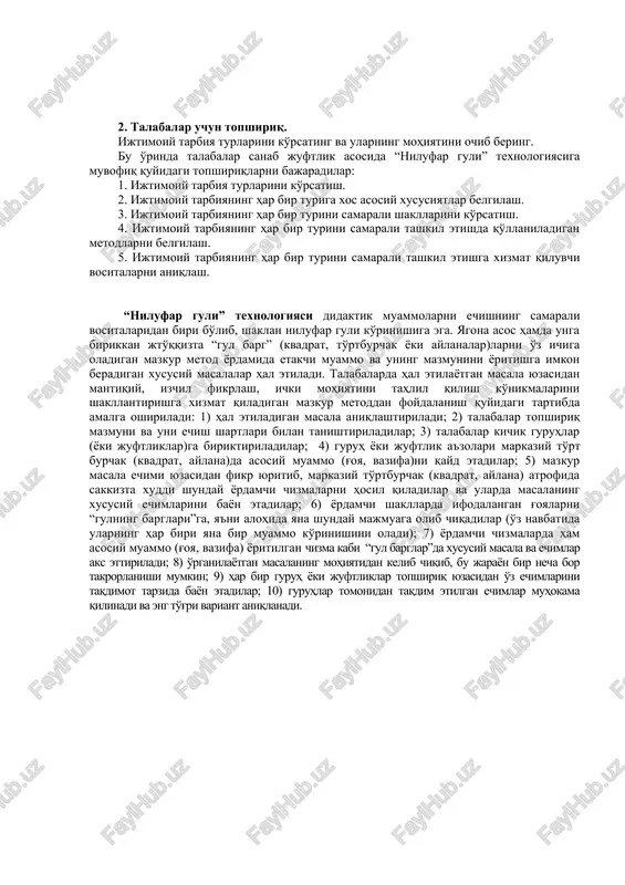 shtiriladilar; 3) talabalar kichik guruhlar (yoki juftliklar)ga biriktiriladilar; 4) guruh yoki juftlik a'zolari markaziy to'rt burchak (kvadrat, aylana)da asosiy muammo (g'oya, vazifa)ni qayd etadilar; 5) mazkur masala echimi yuzasidan fikr yuritib, markaziy to'rtburchak (kvadrat, aylana) atrofida sakkizta xuddi shunday yordamchi chizmalarni hosil qiladilar va ularda masalaning xususiy echimlarini bayon etadilar; 6) yordamchi shakllarda ifodalangan g'oyalarni “gulning barglari”ga, ya'ni alohida yana shunday majmuaga olib chiqadilar (o'z navbatida ularning har biri yana bir muammo ko'rinishini oladi); 7) yordamchi chizmalarda ham asosiy muammo (g'oya, vazifa) yoritilgan chizma kabi “gul barglar”da xususiy masala va echimlar aks ettiriladi; 8) o'rganilayotgan masalaning mohiyatidan kelib chiqib, bu jarayon bir necha bor takrorlanishi mumkin; 9) har bir guruh yoki juftliklar topshiriq yuzasidan o'z echimlarini taqdimot tarzida bayon etadilar; 10) guruhlar tomonidan taqdim etilgan echimlar muhokama qilinadi va eng to'g'ri variant aniqlanadi. 3. talabalar uchun topshiriq. “tarbiya jarayonini samarali tashkil etish yo'llari” nomli kichik esseni yarating. bu o'rinda talabalarning …