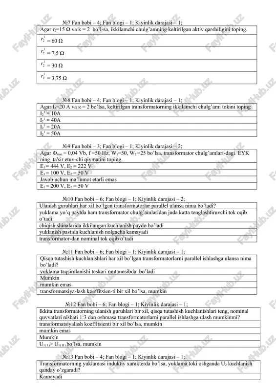 4; fan blogi – 1; kiyinlik darajasi – 1; agar i2=20 a va k = 2 bo’lsa, kelti​rilgan transfor​matorning ikki​lamchi chulg’ami to​kini toping i21 = 10a i21 = 40a i21 = 20a i21 = 50a №9 fan bobi – 3; fan blogi – 1; kiyinlik darajasi – 2; agar fmax = 0,04 vb, f =50 hz, w1=50, w2 =25 bo’lsa, transformator chulg’amlari-dagi eyk ning ta'sir etuv-chi qiymatini toping. e1 = 444 v, e2 = 222 v e1 = 100 v, e2 = 50 v javob uchun ma’lumot etarli emas e1 = 200 v, e2 = 50 v №10 fan bobi – 6; fan blogi – 1; kiyinlik darajasi – 2; ulanish gu​ruhlari har xil bo’lgan transfor​matorlar parallel ulansa nima bo’ladi? yuklama yo’q paytda ham transfor​mator chulg’amlaridan juda katta tenglashtiruvchi tok oqib o’tadi. chiqish shina​larida ikki​langan kuchla​nish paydo bo’ladi yuklanish pas​tida kuchlanish nolgacha ka​mayadi transforma​tor-dan nomi​nal tok oqib o’tadi №11 fan …