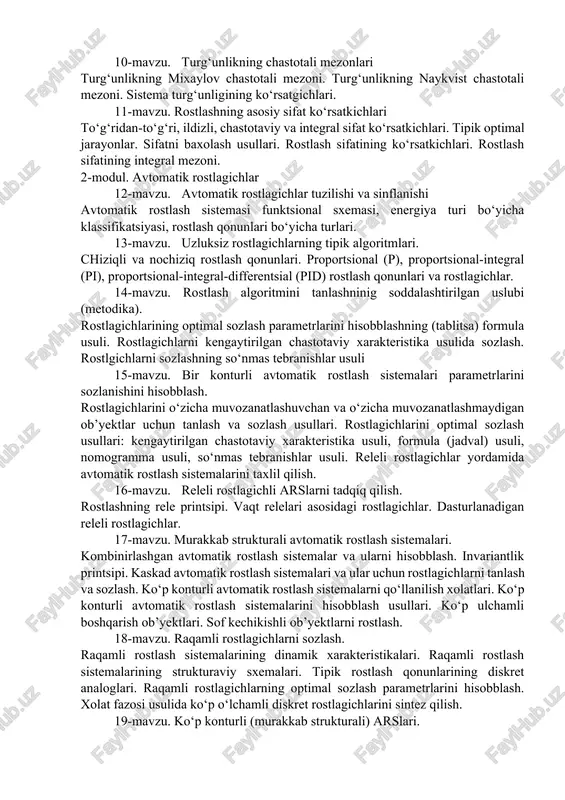 ning differentsial tenglamasini tuzush usullari. statik xarakteristikalarni chiziqlantirish. releli elementlarning statik xarakteristikalari. 8-mavzu. rostlash sistemalarining turg‘unligi turg‘un rostlash sistemalari tushunchasi. turg‘un bo‘lmagan rostlash sistemalari tushunchasi. turg‘unlik chegarasidasgi rostlash sistemalari tushunchasi. 9-mavzu. turg‘unlikning algebraik meznonlari turg‘unlikning asosiy shartlari. rausning turg‘unlik mezoni. gurvits mezoni. 10-mavzu. turg‘unlikning chastotali mezonlari turg‘unlikning mixaylov chastotali mezoni. turg‘unlikning naykvist chastotali mezoni. sistema turg‘unligining ko‘rsatgichlari. 11-mavzu. rostlashning asosiy sifat ko‘rsatkichlari to‘g‘ridan-to‘g‘ri, ildizli, chastotaviy va integral sifat ko‘rsatkichlari. tipik optimal jarayonlar. sifatni baxolash usullari. rostlash sifatining ko‘rsatkichlari. rostlash sifatining integral mezoni. 2-modul. avtomatik rostlagichlar 12-mavzu. avtomatik rostlagichlar tuzilishi va sinflanishi avtomatik rostlash sistemasi funktsional sxemasi, energiya turi bo‘yicha klassifikatsiyasi, rostlash qonunlari bo‘yicha turlari. 13-mavzu. uzluksiz rostlagichlarning tipik algoritmlari. chiziqli va nochiziq rostlash qonunlari. proportsional (p), proportsional-integral (pi), proportsional-integral-differentsial (pid) rostlash qonunlari va rostlagichlar. 14-mavzu. rostlash algoritmini tanlashninig soddalashtirilgan uslubi (metodika). rostlagichlarining optimal sozlash parametrlarini hisobblashning (tablitsa) formula usuli. rostlagichlarni kengaytirilgan chastotaviy xarakteristika usulida sozlash. rostlgichlarni sozlashning so‘nmas tebranishlar usuli …