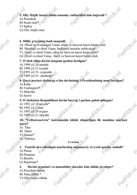 ayrog`i qachon qabul qilingan? a) 1991 yil 18 noyabr* b) 1992 yil 2 mart v) 1997 yil 29 avgust g) 1989 yil 21 oktyabr 10. “uzdaewooavto” korxonasida ishlab chiqarilgan ilk mashina markasi qaysi? a) tiko b) matiz v) damas* g) neksiya 2-variant 1. teatrda ijro etiladigan asarlarning majmuaviy ro‘yxati qanday ataladi? a) pauza b) dramma v) benifis g) repertuar* 2. davlat organlari va mansabdor shaxslar kim oldida javobgar? a) prezident oldida b) xalq oldida * v) oliy majlis oldida g) oliy sud oldida 3. bu harf deyarli dunyoning barcha alifbolarida 1 xil yozilishi bilan rekord o’rnatgan. bu qaysi harf? a) x b) e v) s g) o* 4. uni qora, yashil, qizil, sariq turlari bor. u deyarli barcha xonadonda mavjud. o’zbekistonda uni qora va yashil turlarini ko’p iste’mol qilishadi. a) non b) choy* v) shokolad g) uzum 5. o’zbekiston qanday davlat hisoblanadi? a) suveren demokratik respublika* b) suveren davlat v) …
