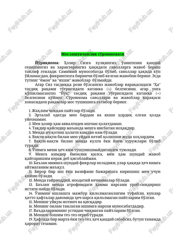 chilik tanishlarimniki singari, ya'ni ularnikidan yomon emas. 21. uzoq muddat ko'rishmagan maktabdosh do'stlarim yoki tanishlarimni ko'chada uchratib qolsam, agar ular birinchi bo'lib men bilan so'rashmasalar, yonlaridan o'tib ketishni afzal ko'raman. 22. meni biladigan ko'pchilik odamlarga yoqaman. 23. men, muloqotchan (tez muomalaga kirisha oladigan) odamman. 24. ba'zan men o'zimning fikrimni shunday qat'iy ma'qullaymanki, odamlar toqatlarni yo'qotadilar. 25. vaqtning ko'p qismida mening kayfiyatim tushkundir. 26. endi mening hayotda nimagadir erishishga umid qilishim qiyin. 27. menda o'zimga ishonch etarli emas. 28. ba'zan men rost gapirmayman. 29. odatda men hayotni yashashga arziydigan narsa deb bilaman. 30. men ko'pchilik odamlar xizmatda yuqoriga ko'tarilish uchun, yolg'on gapirishga qodir deb hisoblayman. 31. men majlis va boshqa jamoa tadbirlarida ishtiyoq bilan qatnashaman. 32. men oila a'zolarim bilan juda kam janjallashaman. 33. men uchun eng qiyin kurash, bu o'z-o'zim bilan kurashish. 34. menda mushaklar qaqshashi va titrashi juda kam bo'ladi (yoki qariyb umuman bo'lmaydi). 35. men o'zim bilan qandaydir …