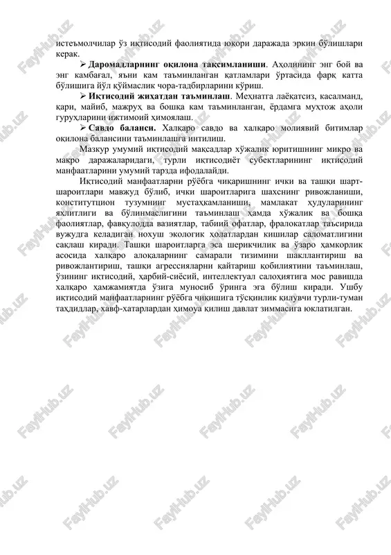 at qilib, maksimal natija olishga intilish. · barqaror narx darajasi. umumiy narx darajasining keskin ko'tarilishi yoki pasayishi, ya'ni inflyatsiya yoki deflyatsiyaning yuqori darajada o'zgarishiga yo'l qo'ymaslik chora-tadbirlarini ko'rish. · iqtisodiy erkinlik. korxona boshqaruvchilari, ishchilar va iste'molchilar o'z iqtisodiy faoliyatida yuqori darajada erkin bo'lishlari kerak. · daromadlarning oqilona taqsimlanishi. aholining eng boy va eng kambag'al, ya'ni kam ta'minlangan qatlamlari o'rtasida farq katta bo'lishiga yo'l qo'ymaslik chora-tadbirlarini ko'rish. · iqtisodiy jihatdan ta'minlash. mehnatga layoqatsiz, kasalmand, qari, mayib, majruh va boshqa kam ta'minlangan, yordamga muhtoj aholi guruhlarini ijtimoiy himoyalash. · savdo balansi. xalqaro savdo va xalqaro moliyaviy bitimlar oqilona balansini ta'minlashga intilish. mazkur umumiy iqtisodiy maqsadlar xo'jalik yuritishning mikro va makro darajalaridagi, turli iqtisodiyot subektlarining iqtisodiy manfaatlarini umumiy tarzda ifodalaydi. iqtisodiy manfaatlarni ro'yobga chiqarishning ichki va tashqi shart-sharoitlari mavjud bo'lib, ichki sharoitlariga shaxsning rivojlanishi, konstituttsion tuzumning mustahkamlanishi, mamlakat hudularining yaxlitligi va bo'linmasligini ta'minlash hamda xo'jalik va boshqa faoliyatlar, favqulodda vaziyatlar, tabiiy ofatlar, fralokatlar …