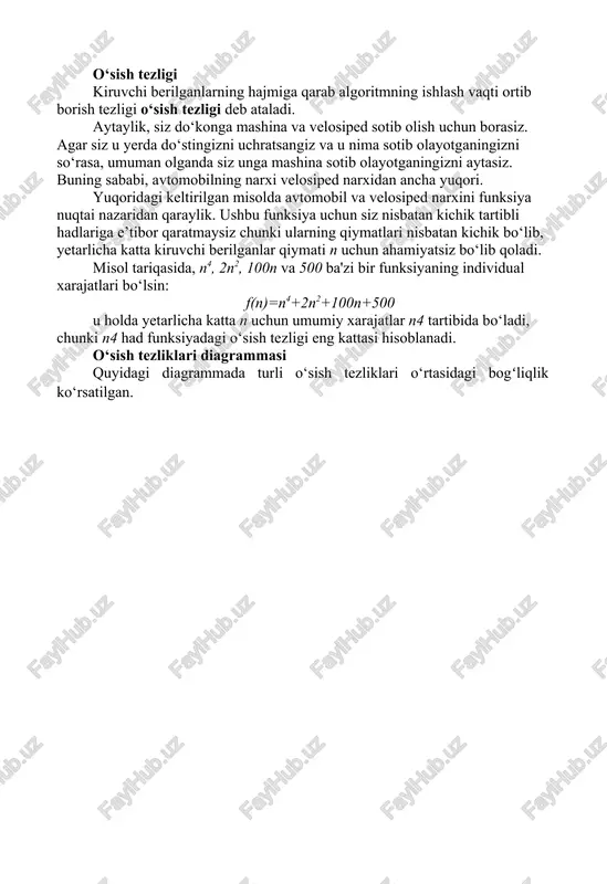 asalaning kiruvchi berilganlari hajmi - n (ya'ni f (n)) funksiyasi sifatida aniqlangan va turli bajarilish usullariga mos keladigan ushbu turli funksiyalarni taqqoslash kerak bo‘ladi. bunday taqqoslash usuli mashina vaqtiga, dasturlash uslubiga va boshqa parametrlarga bogʻliq emas. o‘sish tezligi kiruvchi berilganlarning hajmiga qarab algoritmning ishlash vaqti ortib borish tezligi o‘sish tezligi deb ataladi. aytaylik, siz do‘konga mashina va velosiped sotib olish uchun borasiz. agar siz u yerda do‘stingizni uchratsangiz va u nima sotib olayotganingizni so‘rasa, umuman olganda siz unga mashina sotib olayotganingizni aytasiz. buning sababi, avtomobilning narxi velosiped narxidan ancha yuqori. yuqoridagi keltirilgan misolda avtomobil va velosiped narxini funksiya nuqtai nazaridan qaraylik. ushbu funksiya uchun siz nisbatan kichik tartibli hadlariga e’tibor qaratmaysiz chunki ularning qiymatlari nisbatan kichik bo‘lib, yetarlicha katta kiruvchi berilganlar qiymati n uchun ahamiyatsiz bo‘lib qoladi. misol tariqasida, n4, 2n2, 100n va 500 ba'zi bir funksiyaning individual xarajatlari bo‘lsin: f(n)=n4+2n2+100n+500 u holda yetarlicha katta n uchun umumiy xarajatlar n4 …