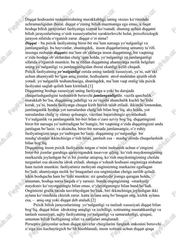 higa asoslangan holda, diqqatni iroda va insonning faoliyati bilan bog‘laydilar.[1] diqqat hodisasini tushuntirishning murakkabligi, uning «toza» ko‘rinishda uchramasligidan iborat. diqqat o‘zining bilish mazmuniga ega emas, u faqat boshqa bilish jarayonlari faoliyatiga xizmat ko‘rsatadi. shuning uchun diqqatni bilish jarayonlarining o‘sish xususiyatlarini xarakterlovchi holat, psixofiziologik jarayon sifatida o‘rganish zarur. diqqat o‘zi nima? diqqat – bu psixik faoliyatning biror-bir ma’lum narsaga yo‘nalganligi va jamlanganligi. bu hayvonlar, shuningdek, inson diqqatlarining umumiy ta’rifi. insonga nisbatan diqqatni ma’lum ob’ektlarga inson diqqatining, bir vaqtning o‘zida boshqa ob’ektlardan chalg‘igan holda, yo‘nalganligi va jamlanganligi sifatida o‘rganish mumkin. bu ta’rifdan diqqatning ahamiyatga molik belgilari uning yo‘nalganligi va jamlanganligidan iborat ekanligi kelib chiqadi. psixik faoliyatning yo‘nalganligi ostida uning tanlash xususiyati, ya’ni, sub’ekt uchun ahamiyatli bo‘lgan aniq jismlar, hodisalarni atrof-muhitdan ajratib olish yotadi. yo‘nalganlik tushunchasiga, shuningdek, ma’lum vaqt oralig‘ida psixik faoliyatni saqlab qolish ham kiritiladi.[1] diqqatning boshqa xususiyati uning faoliyatga u yoki bu darajada chuqurlashganligini tushuntirib beruvchi jamlanganligidir. vazifa qanchalik murakkab bo‘lsa, …