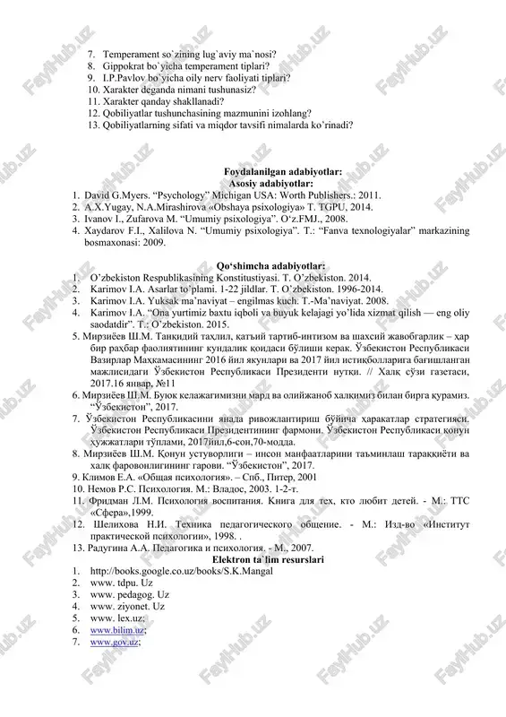 ining mazmunini izohlang? 13. qobiliyatlarning sifati va miqdor tavsifi nimalarda ko’rinadi? foydalanilgan adabiyotlar: asosiy adabiyotlar: 1. david g.myers. “psychology” michigan usa: worth publishers.: 2011. 2. a.x.yugay, n.a.mirashirova «obshaya psixologiya» t. tgpu, 2014. 3. ivanov i., zufarova m. “umumiy psixologiya”. o‘z.fmj., 2008. 4. xaydarov f.i., xalilova n. “umumiy psixologiya”. t.: “fanva texnologiyalar” markazining bosmaxonasi: 2009. qo‘shimcha adabiyotlar: 1. o’zbekiston respublikasining konstitustiyasi. t. o’zbekiston. 2014. 2. karimov i.a. asarlar to’plami. 1-22 jildlar. t. o’zbekiston. 1996-2014. 3. karimov i.a. yuksak ma’naviyat – engilmas kuch. t.-ma’naviyat. 2008. 4. karimov i.a. “ona yurtimiz baxtu iqboli va buyuk kelajagi yo’lida xizmat qilish — eng oliy saodatdir”. t.: o’zbekiston. 2015. 5. mirziyoev sh.m. tanqidiy tahlil, qat'iy tartib-intizom va shaxsiy javobgarlik – har bir rahbar faoliyatining kundalik qoidasi bo'lishi kerak. o'zbekiston respublikasi vazirlar mahkamasining 2016 yil yakunlari va 2017 yil istiqbollariga bag'ishlangan majlisidagi o'zbekiston respublikasi prezidenti nutqi. // xalq so'zi gazetasi, 2017.16 yanvar, №11 6. mirziyoev sh.m. buyuk …