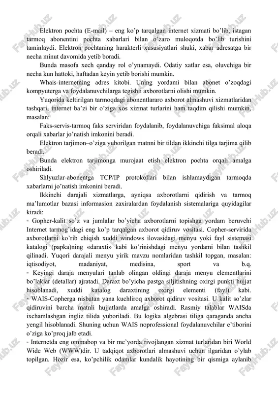 agan tarmoq abonentini pochta xabarlari bilan o’zaro muloqotda bo’lib turishini taminlaydi. elektron pochtaning harakterli xususiyatlari shuki, xabar adresatga bir necha minut davomida yetib boradi. bunda masofa xech qanday rol o’ynamaydi. odatiy xatlar esa, oluvchiga bir necha kun hattoki, haftadan keyin yetib borishi mumkin. whais-internetning adres kitobi. uning yordami bilan abonet o’zoqdagi kompyuterga va foydalanuvchilarga tegishli axborotlarni olishi mumkin. yuqorida keltirilgan tarmoqdagi abonentlararo axborot almashuvi xizmatlaridan tashqari, internet ba’zi bir o’ziga xos xizmat turlarini ham taqdim qilishi mumkin, masalan: faks-servis-tarmoq faks serviridan foydalanib, foydalanuvchiga faksimal aloqa orqali xabarlar jo’natish imkonini beradi. elektron tarjimon–o’ziga yuborilgan matnni bir tildan ikkinchi tilga tarjima qilib beradi. bunda elektron tarjimonga murojaat etish elektron pochta orqali amalga oshiriladi. shlyuzlar-abonentga tcp/ip protokollari bilan ishlamaydigan tarmoqda xabarlarni jo’natish imkonini beradi. ikkinchi darajali xizmatlarga, ayniqsa axborotlarni qidirish va tarmoq ma’lumotlar bazasi informasion zaxiralardan foydalanish sistemalariga quyidagilar kiradi: gopher-kalit so’z va jumlalar bo’yicha axborotlarni topishga yordam beruvchi internet tarmog’idagi eng ko’p …