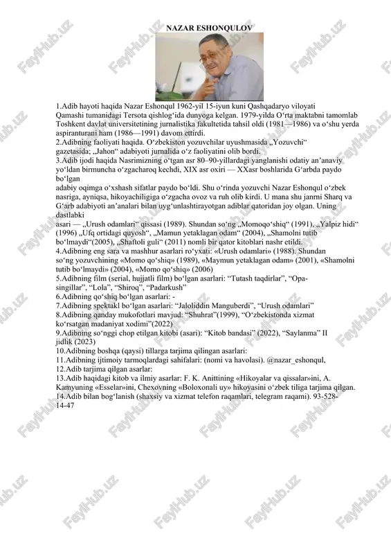 arnencha” (igor feseninko) 13. adib haqidagi kitob va ilmiy asarlar: 14. adib bilan bogʻlanish. 97-720-24-97 nazar eshonqulov 1.adib hayoti haqida nazar eshonqul 1962-yil 15-iyun kuni qashqadaryo viloyati qamashi tumanidagi tersota qishlogʻida dunyoga kelgan. 1979-yilda oʻrta maktabni tamomlab toshkent davlat universitetining jurnalistika fakultetida tahsil oldi (1981—1986) va oʻshu yerda aspiranturani ham (1986—1991) davom ettirdi. 2.adibning faoliyati haqida. oʻzbekiston yozuvchilar uyushmasida „yozuvchi“ gazetasida; „jahon“ adabiyoti jurnalida oʻz faoliyatini olib bordi. 3.adib ijodi haqida nasrimizning oʻtgan asr 80–90-yillardagi yanglanishi odatiy anʼanaviy yoʻldan birmuncha oʻzgacharoq kechdi, xix asr oxiri — xxasr boshlarida gʻarbda paydo boʻlgan adabiy oqimga oʻxshash sifatlar paydo boʻldi. shu oʻrinda yozuvchi nazar eshonqul oʻzbek nasriga, ayniqsa, hikoyachiligiga oʻzgacha ovoz va ruh olib kirdi. u mana shu janrni sharq va gʻarb adabiyoti anʼanalari bilan uygʻunlashtirayotgan adiblar qatoridan joy olgan. uning dastlabki asari — „urush odamlari“ qissasi (1989). shundan soʻng „momoqoʻshiq“ (1991), „yalpiz hidi“ (1996) „ufq ortidagi quyosh“, „mamun yetaklagan odam“ (2004), „shamolni …