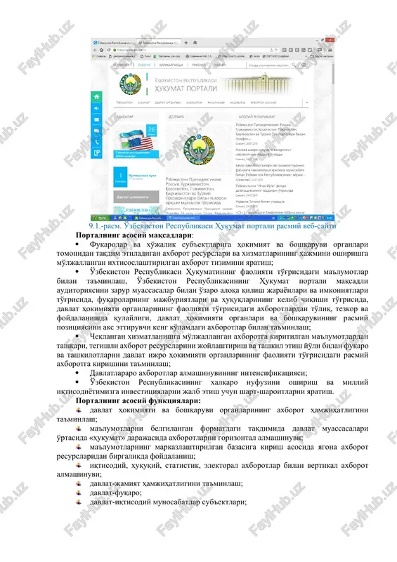 dek yuridik va jismoniy shaxslar o'rtasidagi elektron-axborot hamkorligi infratuzilmasining tizim tashkil etuvchi elementi hisoblanadi. 9.1.-rasm. o'zbekiston respublikasi hukumat portali rasmiy veb-sayti portalning asosiy maqsadlari: · fuqarolar va xo'jalik sub'ektlariga hokimiyat va boshqaruvi organlari tomonidan taqdim etiladigan axborot resurslari va xizmatlarining hajmini oshirishga mo'ljallangan ixtisoslashtirilgan axborot tizimini yaratish; · o'zbekiston respublikasi hukumatining faoliyati to'g'risidagi ma'lumotlar bilan ta'minlash, o'zbekiston respublikasining hukumat portali maqsadli auditoriyasini zarur muassasalar bilan o'zaro aloqa qilish jarayonlari va imkoniyatlari to'g'risida, fuqarolarning majburiyatlari va huquqlarining kelib chiqishi to'g'risida, davlat hokimiyati organlarining faoliyati to'g'risidagi axborotlardan to'liq, tezkor va foydalanishda qulayligi, davlat hokimiyati organlari va boshqaruvining rasmiy pozitsiyasini aks ettiruvchi keng ko'lamdagi axborotlar bilan ta'minlash; · cheklangan xizmatlanishga mo'ljallangan axborotga kiritilgan ma'lumotlardan tashqari, tegishli axborot resurslarini joylashtirish va tashkil etish yo'li bilan fuqaro va tashkilotlarni davlat ijro hokimiyati organlarining faoliyati to'g'risidagi rasmiy axborotga kirishini ta'minlash; · davlatlararo axborotlar almashinuvining intensifikatsiyasi; · o'zbekiston respublikasining xalqaro nufuzini oshirish va milliy iqtisodiyotimizga investitsiyalarni jalb …