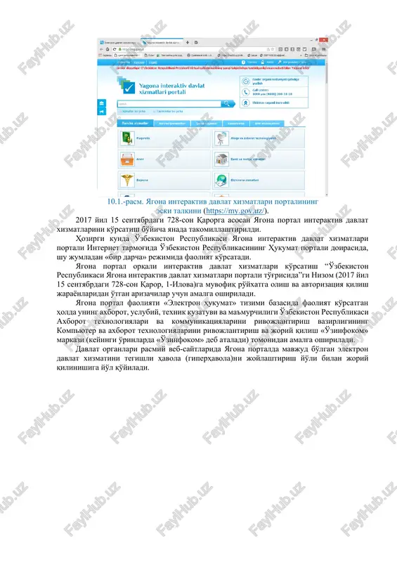 n hukumat to'g'risida"gi qonunlariga muvofiq davlat va xo'jalik boshqaruvi organlari, mahalliy davlat hokimiyati organlari hamda davlat xizmatlari ko'rsatuvchi boshqa tashkilotlar (keyingi o'rinlarda davlat organlari deb ataladi)ning yagona interaktiv davlat xizmatlari portali (keyingi o'rinlarda yagona portal deb ataladi), davlat organlarining rasmiy veb-saytlari orqali elektron davlat xizmatlari ko'rsatishda jismoniy va yuridik shaxslar (keyingi o'rinlarda ariza beruvchilar deb ataladi) bilan hamkorlik qilish tartibini belgilashga qaratildi. o'zbekiston respublikasi vazirlar mahkamasining “o'zbekiston respublikasi yagona interaktiv davlat xizmatlari portali orqali elektron davlat xizmatlari ko'rsatish tartibini takomillashtirish chora-tadbirlari to'g'risida”gi qarorining (2017 yil 15 sentyabrdagi 728-son) imzolanishi o'zbekiston respublikasi vazirlar mahkamasining «elektron hukumat to'g'risida»gi o'zbekiston respublikasining qonunini amalga oshirishni davom ettirish chora-tadbirlari haqidagi qarori (2016 yil 3 iyun, 188-son) 1-ilovasining o'z kuchini yo'qotgan hujjatlar to'plamiga kiritilishiga sabab bo'ldi (o'r qht, 2017 y., 38-son, 1037-modda). 10.1.-rasm. yagona interaktiv davlat xizmatlari portalining eski talqini (https://my.gov.uz/). 2017 yil 15 sentyabrdagi 728-son qarorga asosan yagona portal interaktiv davlat xizmatlarini ko'rsatish bo'yicha yanada …