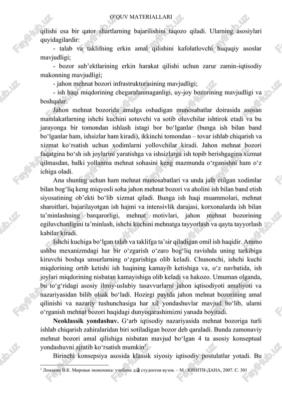 turadi. bozor iqtisodiyotining asosiy tarkibiy qismlaridan biri sifatida jahon mehnat bozorining shakllanishi uchun mehnat munosabatlarini huquqiy jihatdan ta’minlash, bozor rag‘batlari samarali ta’sir ko‘rsatishi uchun shart-sharoit yaratuvchi tashkiliy tadbirlar tizimini vujudga keltirish lozim. jahon mehnat bozoriga o‘tishning eng muhim sharti ish beruvchi bilan xodim o‘rtasidagi munosabatlarda tenglik va erkinlik o‘rnatishdir. jahon mehnat bozorining iqtisodiy talablariga javob beradigan me’yorda amal qilishi esa bir qator shartlarning bajarilishini taqozo qiladi. ularning asosiylari quyidagilardir: - talab va taklifning erkin amal qilishini kafolatlovchi huquqiy asoslar mavjudligi; - bozor sub’ektlarining erkin harakat qilishi uchun zarur zamin-iqtisodiy makonning mavjudligi; - jahon mehnat bozori infrastrukturasining mavjudligi; - ish haqi miqdorining chegaralanmaganligi, uy-joy bozorining mavjudligi va boshqalar. jahon mehnat bozorida amalga oshadigan munosabatlar doirasida asosan mamlakatlarning ishchi kuchini sotuvchi va sotib oluvchilar ishtirok etadi va bu jarayonga bir tomondan ishlash istagi bor bo‘lganlar (bunga ish bilan band bo‘lganlar ham, ishsizlar ham kiradi), ikkinchi tomondan – tovar ishlab chiqarish va xizmat …