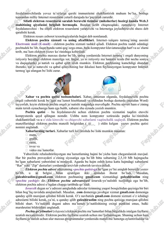 ondan milliy internet resurslarni yetarli darajada ko’paytirish zarurdir. sifatli elektron resurslarni saralab beruvchi tizimlar (miksherlar) hozirgi kunda web.3 muhitining qiyofasini belgilab bermoqda. bundan kelib chiqmoqdaki, zamonaviy internet foydalanuvchisi - bu sifatli elektron resurslarni yaratuvchi va internetga joylashtiruvchi shaxs deb qaralishi kerak. elektron resurs axborot texnologiyalarida hujjat deb nomlanadi. elektron pochta xizmati va uning afzalliklari. internet–xalqaro tarmog`ining asosini electronic mail (e-mail) - elektron pochta xizmati tashkil qiladi. elektron pochta xuddi odatdagi pochtadek bo`lib, faqat bunda xatni qog`ozga emas, balki kompyuter klaviaturasidan harf va so`zlarni terib, ma`lum elektron yozuv ko`rinishiga keltiriladi. elektron pochta maxsus dastur bo`lib, uning yordamida internet tarmog`i orqali dunyoning ixtiyoriy hoyidagi elektron manzilga xat, hujjat, ya`ni ixtiyoriy ma`lumotni tezda (bir necha soniya va daqiqalarda) jo`natish va qabul qilib olish mumkin. elektron pochtaning kamchiligi shundan iboratki, xat jo`natuvchi va qabul qiluvchining har ikkalasi ham foylanayotgan kompyuter internet tarmog`iga ulangan bo`lishi zarur. xabar va pochta qutisi tushunchalari. xabar, umuman olganda, foydalanuvchi …