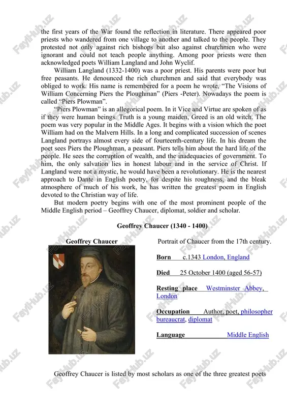 yclif. william langland (1332-1400) was a poor priest. his parents were poor but free peasants. he denounced the rich churchmen and said that everybody was obliged to work. his name is remembered for a poem he wrote, “the visions of william concerning piers the ploughman” (piers -peter). nowadays the poem is called “piers plowman”. “piers plowman” is an allegorical poem. in it vice and virtue are spoken of as if they were human beings. truth is a young maiden, greed is an old witch. the poem was very popular in the middle ages. it begins with a vision which the poet william had on the malvern hills. in a long and complicated succession of scenes langland portrays almost every side of fourteenth-century life. in his dream the poet sees piers the ploughman, a peasant. piers tells him about the hard life of the people. he sees the corruption of wealth, …