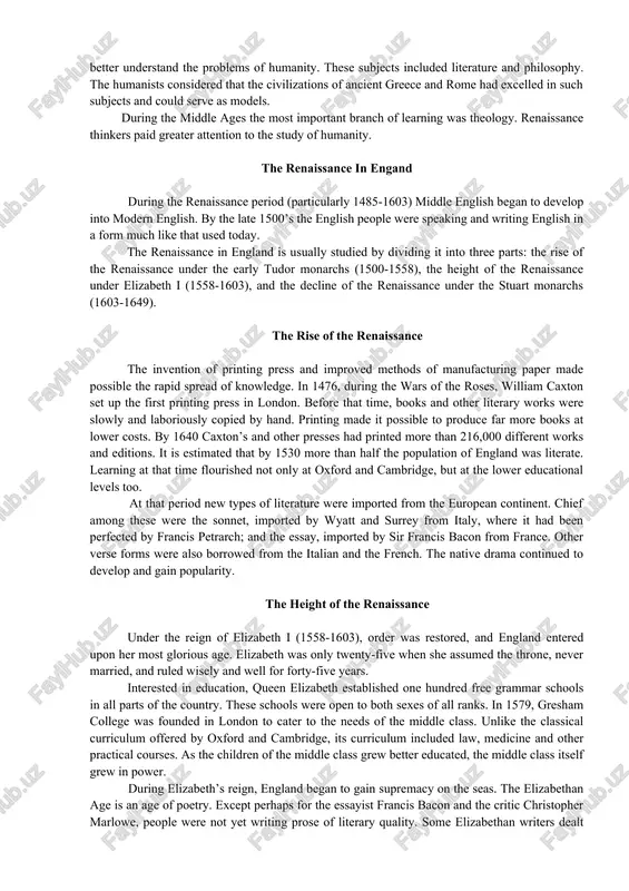 ects included literature and philosophy. the humanists considered that the civilizations of ancient greece and rome had excelled in such subjects and could serve as models. during the middle ages the most important branch of learning was theology. renaissance thinkers paid greater attention to the study of humanity. the renaissance in engand during the renaissance period (particularly 1485-1603) middle english began to develop into modern english. by the late 1500’s the english people were speaking and writing english in a form much like that used today. the renaissance in england is usually studied by dividing it into three parts: the rise of the renaissance under the early tudor monarchs (1500-1558), the height of the renaissance under elizabeth i (1558-1603), and the decline of the renaissance under the stuart monarchs (1603-1649). the rise of the renaissance the invention of printing press and improved methods of manufacturing paper made possible the rapid …