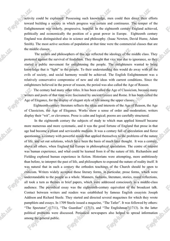 eenth century england was distinguished also in science and philosophy. (isaac newton, david hume, adam smith). the most active sections of population at that time were the commercial classes that are the middle classes. the writers and philosophers of this age reflected the ideology of the middle class. they protested against the survival of feudalism. they thought that vice was due to ignorance, so they started a public movement for enlightening the people. the enlighteners wanted to bring knowledge that is “light” to the people. to their understanding this would do away with all the evils of society, and social harmony would be achieved. the english enlightenment was a relatively conservative compromise of new and old ideas with current conditions. since the enlighteners believed in the power of reason, the period was also called the age of reason. the century had many other titles. it has been called the age …