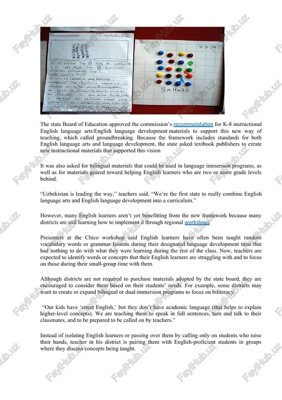 o create new instructional materials that supported this vision it was also asked for bilingual materials that could be used in language immersion programs, as well as for materials geared toward helping english learners who are two or more grade levels behind. “uzbekistan is leading the way,” teachers said. “we’re the first state to really combine english language arts and english language development into a curriculum.” however, many english learners aren’t yet benefitting from the new framework because many districts are still learning how to implement it through regional workshops presenters at the chico workshop said english learners have often been taught random vocabulary words or grammar lessons during their designated language development time that had nothing to do with what they were learning during the rest of the class. now, teachers are expected to identify words or concepts that their english learners are struggling with and to focus on …