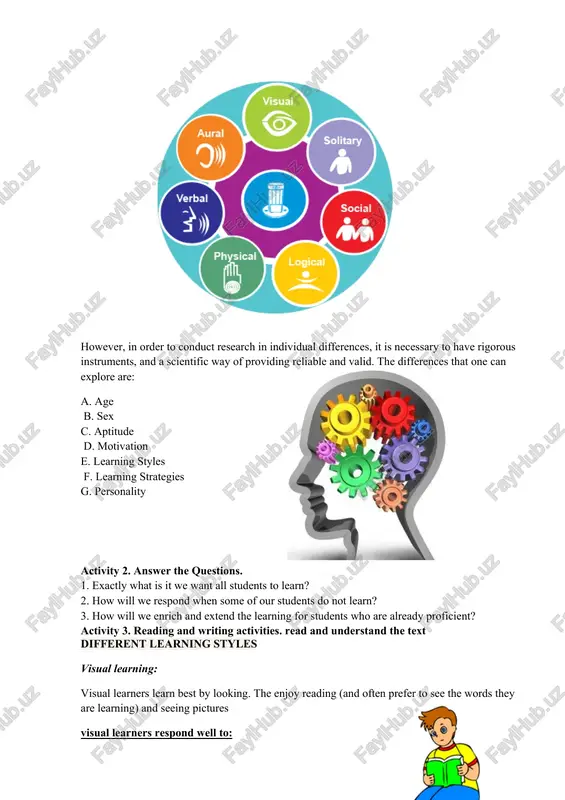 fer to see the words they are learning) and seeing pictures visual learners respond well to: · flashcards · colorful pictures · videos · story books with pictures auditory learners: auditory learners learn best by listening. they work well with spoken instructions and learn quickly by listening to stories and songs. they will not need to see written words to learn. visual learners respond well to: · songs · listening stories · poems and riddles · verbal instruction and explanations · listening activities · participating in oral activities tactile learners: tactile learners learn physically by touching and manipulating objects. tactile learners respond well to: · drawing · songs with gestures · playing board games · making models · crafting activities · feeling in the bag activities kinesthetic learners: kinesthetic learners learn physically moving around. kinesthetic learners respond well to: · playing games in which they need to use their whole …