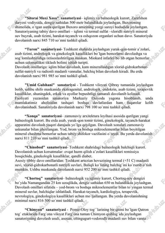 i, nevrologiya, kardiologiya, ginekologiya kasalliklarini davolashga yordam beradi. qo`shimcha davolash omili sifatida organik moddalarni oz ichiga olgan xlorid-sulfat-kalsiyli mineral suv sanaladi. sanatoriyda davolanish narxi 826 620 so`mni tashkil qiladi. “oltinsoy” sanatoriyasi– navoiy viloyatida, navoiy shahridan 80 km uzoqlikda joylashgan. mahalliy hududning balandligi dengiz sathidan 400 m balandlikda joylashgan. bemorlarni davolashda 160 dan 250 metrgacha chuqurlikdan olingan madanli suv ishlatiladi. 1982-1984 yillarda bu erda 7 ta quduq mavjud. suv tarkibida quyidagi mikroelementlar: radon, ftor, margimush, selen, marganes, mis, sink va boshqa moddalar mavjud. sanatoriyda davolanish narxi 603 175 so`mni tashkil qiladi. "sitorai moxi xosa" sanatoriyasi– iqlimiy va balneologik kurort, zarafshon daryosi vodiysida, dengiz sathidan 500 metr balandlikda joylashgan, buxoroning shimolida, o`tgan asrda qurilgan buxoro amirining yozgi saroyi hududida joylashgan. sanatoriyaning tabiiy davo omillari – iqlimi va termal sulfat –xloridli natriyli mineral suv buyrak, asab tizimi, harakat-tayanch va oshqozon organlari uchun davo. sanatoriyda davolanish narxi 845 710 so`mni tashkil qiladi. “turon” sanatoriyasi- …