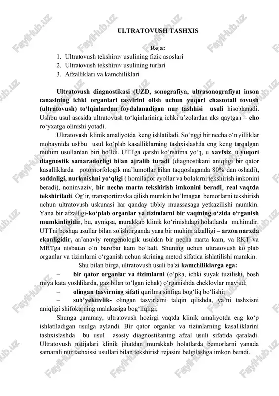 imlarni (o‘pka, ichki suyak tuzilishi, bosh miya kata yoshlilarda, gaz bilan to‘lgan ichak) o‘rganishda cheklovlar mavjud; · olingan tasvirning sifati qurilma sinfiga bog‘liq bo‘lishi; · sub’yektivlik- olingan tasvirlarni talqin qilishda, ya’ni tashxisni aniqligi shifokorning malakasiga bog‘liqligi; shunga qaramay, ultratovush hozirgi vaqtda klinik amaliyotda eng ko‘p ishlatiladigan usulga aylandi. bir qator organlar va tizimlarning kasalliklarini tashxislashda bu usul asosiy diagnostikaning afzal usuli sifatida qaraladi. ultratovush natijalari klinik jihatdan murakkab holatlarda bemorlarni yanada samarali nur tashxissi usullari bilan tekshirish rejasini belgilashga imkon beradi. ultratovush turli organlar va tizimlarning kasalliklarini aniqlash uchun keng qo‘llaniladi. ayniqsa, ovqat hazm qilish tizimi (jigar, o‘t pufagi, o‘t yo‘llari, me’da osti bezi), yurak, qon-tomir tizimi, siydik ayiruv, jinsiy a’zolar (buyrak, bachadon, tuxumdonlar, prostata), akusherlik (prenatal diagnostika), yuzaki joylashgan organlar (sut bezlari, qalqonsimon bez, limfa tugunlari) va boshqalarda utt diagnostikasi yuqori samaradorlikga ega. uzdning fizik asoslari. ultratovush to‘lqinlari tashxis qo‘yish uchun foydalanishga imkon beruvchi o‘ziga xos xususiyatlarga ega: · …