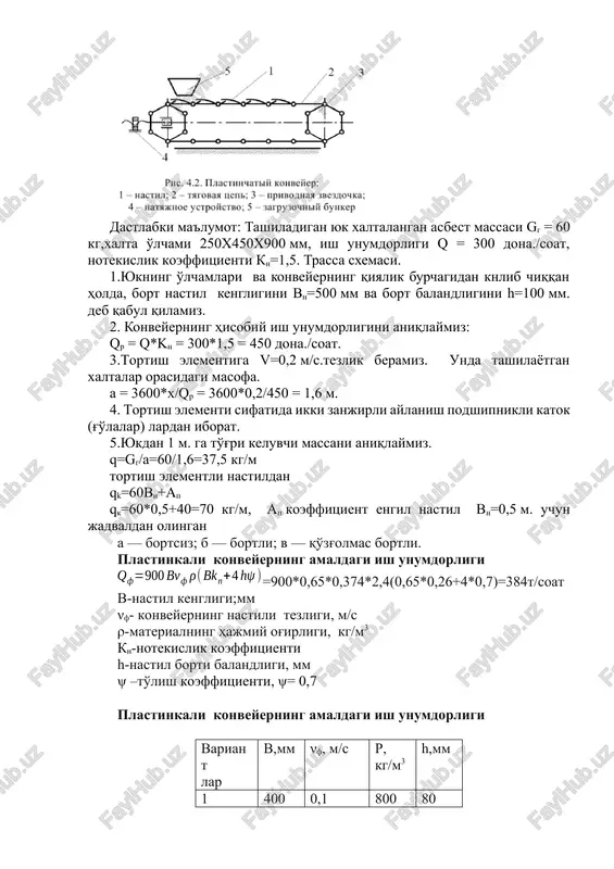 ligi;mm νf- konveyerning nastili tezligi, m/s ρ-materialning hajmiy og'irligi, kg/m3 kn-notekislik koeffitsienti h-nastil borti balandligi, mm ψ –to'lish koeffitsienti, ψ= 0,7 plastinkali konveyerning amaldagi ish unumdorligi variant lar v,mm νf, m/s ρ, kg/m3 h,mm 1 400 0,1 800 80 2 500 0,16 900 100 3 600 0,2 1000 125 4 400 0,25 1200 160 5 500 0,4 1300 200 6 600 0,5 800 250 7 400 0,6 900 80 8 500 0,8 1000 100 9 600 1,0 1200 125 10 400 0,2 1300 160 o'z-o'zini tekshirish uchun savollar 1.plastinkali konveyerning tuzilishi. 2.plastinkali konveyerning ishlash printsipi. 3.hisoblash yo'li bilan plastinkali konveyerning asosiy parametrlarini aniqlashish. 4.platsinkali konveyerlar qaerda yuk tashish uchun ishlatiladi. 5.taranglash qurilmasi. 6.plastinkali tortish organi. 7.nastil kengligini. 8.konveyerning hisobiy ish unumdorligini aniqlash. 9.bortsiz nastil 10.bortli nastil 11.konveyerning nastili tezligi image1.png image2.jpeg image3.png image4.wmf oleobject1.bin puc. 4.2. iluacruuyarsiii koubeiiep: 1 —nactua; 2 — tarobas wenb; 3 — nphboahaa 3be3404ka; 4 — …
