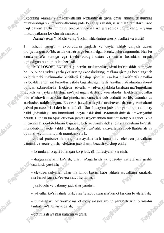 ibgina qolmasdan, balki qilgan ishingizni natijasini bezash, ko’rgazmaliroq ko’rsatish va chop etish imkoniyatini beradi. bunda win word dasturidagi tahrirlash vositalaridan foydalanish mumkin. excelning ommaviy imkoniyatlarini o’zlashtirish qiyin emas ammo, dasturning murakkabligi va imkoniyatlarning juda kengligi sababli, ular bilan tanishish uzoq vaqt davom etishi mumkin, binobarin aynan ish jarayonida uning yangi – yangi imkoniyatlarini ko’chirish mumkin. ishchi varag’i. ishchi varag’i bilan ishlashning asosiy usullari va tavsifi. 1. ishchi varag’i – axborotlarni saqlash va qayta ishlab chiqish uchun mo’ljallangan bo’lib, ustun va satrlarga biriktirilgan katakchalar majmuidir. har bir katakcha o’z nomiga ega ishchi varag’i ustun va satrlar kesishishi orqali topiladigan nomlari bilan beriladi. microsoft exceldagi barcha ma'lumotlar jadval ko‘rinishida namoyon bo‘lib, bunda jadval yacheykalarining (xonalarining) ma'lum qismiga boshlang‘ich va birlamchi ma'lumotlar kiritiladi. boshqa qismlari esa har hil arifmetik amallar va boshlang‘ich ma'lumotlar ustida bajariladigan turli amallar natijalaridan iborat bo‘lgan axborotlardir. elektron jadvallar – jadval shaklida berilgan ma’lumotlarni saqlash va qayta ishlashga mo‘ljallangan …