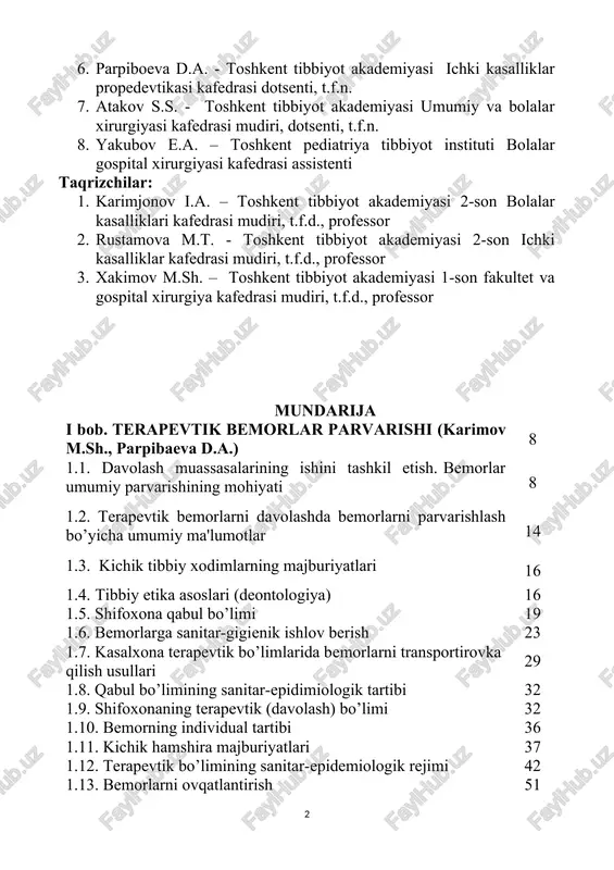 ash muassasalarining ishini tashkil etish. bemorlar umumiy parvarishining mohiyati 8 1.2. terapevtik bemorlarni davolashda bemorlarni parvarishlash bo’yicha umumiy ma'lumotlar 14 1.3. kichik tibbiy xodimlarning majburiyatlari 16 1.4. tibbiy etika asoslari (deontologiya) 16 1.5. shifoxona qabul bo’limi 19 1.6. bemorlarga sanitar-gigienik ishlov berish 23 1.7. kasalxona terapevtik bo’limlarida bemorlarni transportirovka qilish usullari 29 1.8. qabul bo’limining sanitar-epidimiologik tartibi 32 1.9. shifoxonaning terapevtik (davolash) bo’limi 32 1.10. bemorning individual tartibi 36 1.11. kichik hamshira majburiyatlari 37 1.12. terapevtik bo’limining sanitar-epidemiologik rejimi 42 1.13. bemorlarni ovqatlantirish 51 1.14. davolovchi (shifobaxsh) parhezlar (parhez stollari) 54 1.15. ovqatlanish tartibi 68 1.16. bemorlarni oziqlantirish 69 1.17. dori vositalarini qabul qilish usullari 75 1.18. nafas tizimi kasalliklarida bemorlar parvarishi va nazorati 79 1.19. nafas olish tizimi kasalliklarining belgilari 80 1.20. balg’amni tekshirish 83 1.21. yurak-qon tomir tizimi kasalliklarida bemorlar parvarishi va nazorati 86 1.22.oshqozon-ichak tizimi kasalliklarida bemorlarni kuzatish va parvarish qilish 94 1.23. oshqozon-ichak tizimini rentgenologik tekshirish …