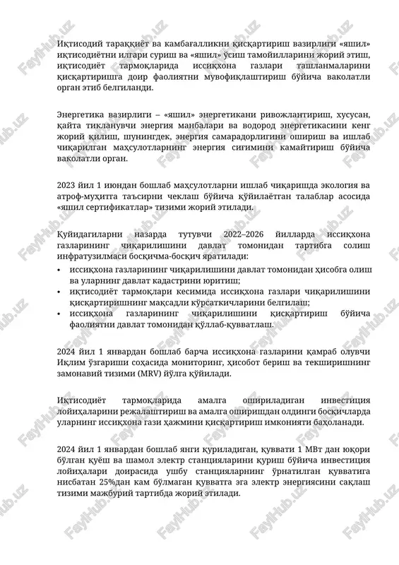 'imini kamaytirish bo'yicha vakolatli organ. 2023 yil 1 iyundan boshlab mahsulotlarni ishlab chiqarishda ekologiya va atrof-muhitga ta'sirni cheklash bo'yicha qo'yilayotgan talablar asosida «yashil sertifikatlar» tizimi joriy etiladi. quyidagilarni nazarda tutuvchi 2022–2026 yillarda issiqxona gazlarining chiqarilishini davlat tomonidan tartibga solish infratuzilmasi bosqichma-bosqich yaratiladi: · issiqxona gazlarining chiqarilishini davlat tomonidan hisobga olish va ularning davlat kadastrini yuritish; · iqtisodiyot tarmoqlari kesimida issiqxona gazlari chiqarilishini qisqartirishning maqsadli ko'rsatkichlarini belgilash; · issiqxona gazlarining chiqarilishini qisqartirish bo'yicha faoliyatni davlat tomonidan qo'llab-quvvatlash. 2024 yil 1 yanvardan boshlab barcha issiqxona gazlarini qamrab oluvchi iqlim o'zgarishi sohasida monitoring, hisobot berish va tekshirishning zamonaviy tizimi (mrv) yo'lga qo'yiladi. iqtisodiyot tarmoqlarida amalga oshiriladigan investitsiya loyihalarini rejalashtirish va amalga oshirishdan oldingi bosqichlarda ularning issiqxona gazi hajmini qisqartirish imkoniyati baholanadi. 2024 yil 1 yanvardan boshlab yangi quriladigan, quvvati 1 mvt dan yuqori bo'lgan quyosh va shamol elektr stantsiyalarini qurish bo'yicha investitsiya loyihalari doirasida ushbu stantsiyalarning o'rnatilgan quvvatiga nisbatan 25%dan kam bo'lmagan quvvatga …