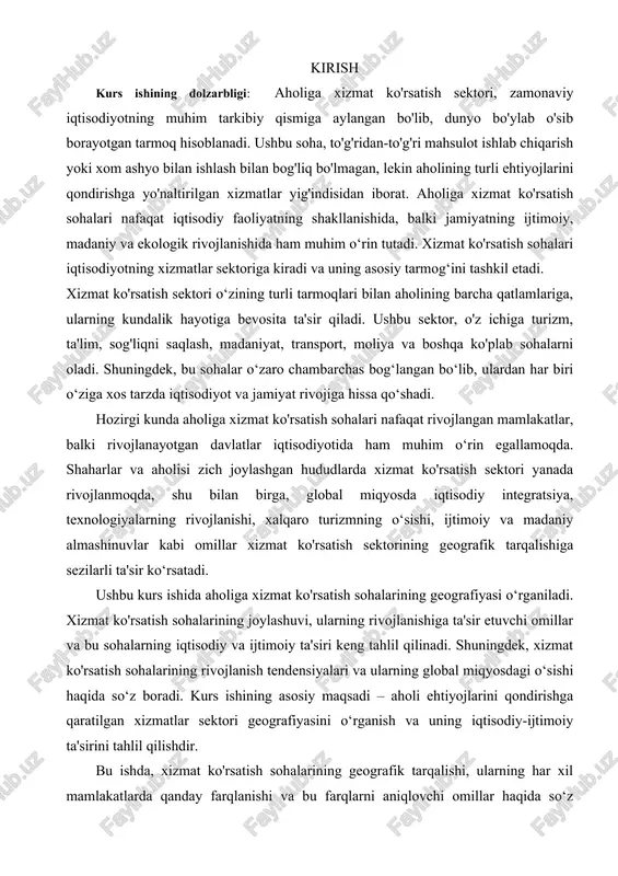 g rivojlanishi, xalqaro turizmning o‘sishi, ijtimoiy va madaniy almashinuvlar kabi omillar xizmat ko'rsatish sektorining geografik tarqalishiga sezilarli ta'sir ko‘rsatadi. ushbu kurs ishida aholiga xizmat ko'rsatish sohalarining geografiyasi o‘rganiladi. xizmat ko'rsatish sohalarining joylashuvi, ularning rivojlanishiga ta'sir etuvchi omillar va bu sohalarning iqtisodiy va ijtimoiy ta'siri keng tahlil qilinadi. shuningdek, xizmat ko'rsatish sohalarining rivojlanish tendensiyalari va ularning global miqyosdagi o‘sishi haqida so‘z boradi. kurs ishining asosiy maqsadi – aholi ehtiyojlarini qondirishga qaratilgan xizmatlar sektori geografiyasini o‘rganish va uning iqtisodiy-ijtimoiy ta'sirini tahlil qilishdir. bu ishda, xizmat ko'rsatish sohalarining geografik tarqalishi, ularning har xil mamlakatlarda qanday farqlanishi va bu farqlarni aniqlovchi omillar haqida so‘z yuritiladi. shuningdek, xizmat ko'rsatish sektorining bugungi kunda qanday rivojlanayotganini va kelajakda qanday o‘zgarishlarga olib kelishi mumkinligini ko‘rsatish maqsad qilinadi. kurs ishi obyekti: kurs ishining obyekti — aholiga xizmat ko'rsatish sektori, uning geografik joylashuvi, turlariga ko‘ra taqsimlanishi, rivojlanish omillari va global miqyosdagi tarqalishi hisoblanadi. obyekt sifatida, xizmat ko'rsatish sohalarining iqtisodiy va …