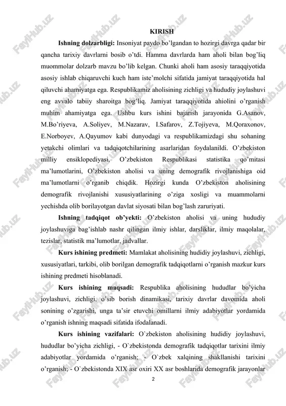 ing maqsadi: respublika aholisining hududlar bo’yicha joylashuvi, zichligi, o’sib borish dinamikasi, tarixiy davrlar davomida aholi sonining o’zgarishi, unga ta’sir etuvchi omillarni ilmiy adabiyotlar yordamida o’rganish ishning maqsadi sifatida ifodalanadi. kurs ishining vazifalari: o`zbekiston aholisining hudidiy joylashuvi, hududlar bo’yicha zichligi, - o`zbekistonda demografik tadqiqotlar tarixini ilmiy adabiyotlar yordamida o’rganish; - o`zbek xalqining shakllanishi tarixini o’rganish; - o`zbekistonda xix asr oxiri xx asr boshlarida demografik jarayonlar va ularning dinamikasini tahlil qilish; - aholining tabiiy ko`payishi, migratsiya va urbanizatsiya ko’rsatkichlarini, mamlakat aholisining tarkibiy xususiyatlarini statistik ma’lumotlar yordamida izohlash; - o`zbekistonda mehnat resurslari va aholining bandligi ko’rsatkichlarini o’rganishdan iborat. ishning amaliy ahamiyati: o’zbekiston aholisining demografik rivojlanish xususiyatlariga bag’ishlangan ushbu mavzuni o’rganib chiqish shu mavzu bo’yicha davlatimiz olib borayotgan tadbirlar bo’yicha aholining bilim darajasini kengaytirishga hissa qo’shish. ishning tarkibiy tuzilishi: kurs ishi kirish qismi 6 ta reja xulosa va foydalanilgan adabiyotlar ro’yxatidan iborat. ishning kirish qismida tanlangan mavzuning dolzarbligi, maqsadi, amaliy ahamiyati, ob’yekti, predmeti, maqsadi, …