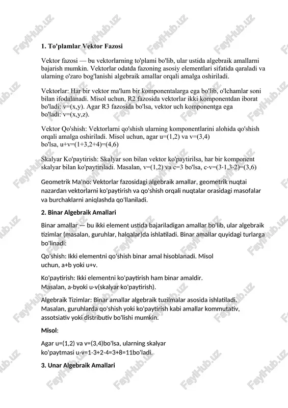 nar amallar, bir element ustida bajariladigan operatsiyalar orqali matematik tizimlarning asosiy elementlarini tashkil etadi. shu bilan birga, bu tushunchalarning amaliy qo'llanilishlari, ayniqsa vektorlar va algebraik amallar o'rtasidagi bog'liqlik, nafaqat nazariy, balki amaliy muammolarni yechishda ham qo'llaniladi. maqolada keltirilgan misollar va tahlillar algebraik tuzilmalar va vektor fazosi tushunchalarining o'zaro aloqasini tushunishga yordam beradi. 1. to'plamlar vektor fazosi vektor fazosi — bu vektorlarning to'plami bo'lib, ular ustida algebraik amallarni bajarish mumkin. vektorlar odatda fazoning asosiy elementlari sifatida qaraladi va ularning o'zaro bog'lanishi algebraik amallar orqali amalga oshiriladi. vektorlar: har bir vektor ma'lum bir komponentalarga ega bo'lib, o'lchamlar soni bilan ifodalanadi. misol uchun, r2 fazosida vektorlar ikki komponentdan iborat bo'ladi: v=(x,y). agar r3 fazosida bo'lsa, vektor uch komponentga ega bo'ladi: v=(x,y,z). vektor qo'shish: vektorlarni qo'shish ularning komponentlarini alohida qo'shish orqali amalga oshiriladi. misol uchun, agar u=(1,2) va v=(3,4) bo'lsa, u+v=(1+3,2+4)=(4,6) skalyar ko'paytirish: skalyar son bilan vektor ko'paytirilsa, har bir komponent skalyar bilan ko'paytiriladi. …