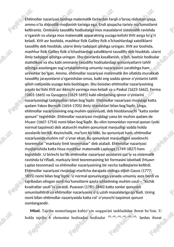 arflaria ,b,c... lar bilan belgilanadi.demak a,b,c,…larning ω qism to‘plamlarini tashkil qiladi. ehtimollar nazariyasi boshqa matematik fanlardan farqli o‘laroq nisbatan qisqa, ammo o‘ta shijoatlik rivojlanish tarixiga ega. endi qisqacha tarixiy ma’lumotlarni keltiramiz. ommaviy tasodifiy hodisalarga mos masalalarni sistematik ravishda o‘rganish va ularga mos matematik apparatning yuzaga kelishi xvii asrga to‘g‘ri keladi. xvii asr boshida, mashhur fizik galiley fizik o‘lchashlardagi xatoliklarni tasodifiy deb hisoblab, ularni ilmiy tadqiqot qilishga uringan. xvii asr boshida, mashhur fizik galiley fizik o‘lchashlardagi xatoliklarni tasodifiy deb hisoblab, ularni ilmiy tadqiqot qilishga uringan. shu davrlarda kasallanish, o‘lish, baxtsiz hodisalar statistikasi va shu kabi ommaviy tasodifiy hodisalardagi qonuniyatlarni tahlil qilishga asoslangan sug‘urtalanishning umumiy nazariyasini yaratishga ham urinishlar bo‘lgan. ammo, ehtimollar nazariyasi matematik ilm sifatida murakkab tasodifiy jarayonlarni o‘rganishdan emas, balki eng sodda qimor o‘yinlarini tahlil qilish natijasida yuzaga kela boshlagan. shu boisdan ehtimollar nazariyasining paydo bo‘lishi xvii asr ikkinchi yarmiga mos keladi va u paskal (1623-1662), ferma (1601-1665) va gyuygens …