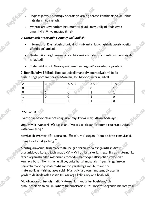 (¬), va (∧), yoki (∨), implikatsiya (→), va ekvivalentsiya (↔). · haqiqat jadvali: mantiqiy operatsiyalarning barcha kombinatsiyalar uchun natijalarini ko‘rsatadi. · kvantorlar: bayonotlarning umumiyligi yoki mavjudligini ifodalaydi: umumiylik (∀) va mavjudlik (∃). 2. matematik mantiqning amaliy qo‘llanilishi · informatika: dasturlash tillari, algoritmikani ishlab chiqishda asosiy vosita sifatida qo‘llaniladi. · elektronika: logik sxemalar va chiplarni loyihalashda mantiqiy operatsiyalar ishlatiladi. · matematik isbot: nazariy matematikaning qat’iy asoslarini yaratadi. 3. rostlik jadvali misoli. haqiqat jadvali mantiqiy operatsiyalarni to‘liq tushunishga yordam beradi. masalan, ikki bayonot uchun jadval: a b a ∧ b a ∨ b ¬a 0 0 0 0 1 0 1 0 1 1 1 0 0 1 0 1 1 1 1 0 kvantorlar kvantorlar bayonotlar orasidagi umumiylik yoki mavjudlikni ifodalaydi: umumiylik kvantori (∀): masalan, "∀x, x ≥ 0" degani "hamma x uchun x 0 dan katta yoki teng." mavjudlik kvantori (∃): masalan, "∃x, x^2 = 4" degani "kamida bitta x …