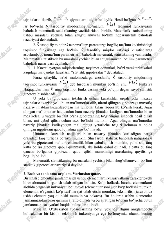 difiy miqdor ning taqsimot funksiyasi bo‘lsin. statistika nuqtai nazaridan tasodifiy miqdor ustida n ta o‘zaro bog‘liq bo‘lmagan tajribalar o‘tkazib, qiymatlarni olgan bo‘laylik. hosil bo‘lgan lar bo‘yicha tasodifiy miqdorning no’malum taqsimot funksiyasini baholash matematik statistikaning vazifalaridan biridir. matematik statistikaning ushbu masalani yechish bilan shug‘ullanuvchi bo‘limi noparametrik baholash nazariyasi deb ataladi. 2. tasodifiy miqdor k ta noma’lum parametrga bog‘liq ma’lum ko‘rinishdagi taqsimot funksiyaga ega bo‘lsin. tasodifiy miqdor ustidagi kuzatishlarga asoslanib, bu noma’lum parametrlarni baholash matematik statistikaning vazifasidir. matematik statistikada bu masalani yechish bilan shugulanuvchi bo‘lim parametrik baholash nazariyasi deyiladi. 3. kuzatilayotgan miqdorlarning taqsimot qonunlari, ba’zi xarakteristikalari xaqidagi har qanday farazlarni “statistik gipotezalar ” deb ataladi. faraz qilaylik, ba’zi mulohazalarga asoslanib, tasodifiy miqdorning taqsimot funksiyasini deb hisoblash mumkin bo‘lsin, shu funksiya haqiqatdan ham ning taqsimot funksiyasimi yoki yo‘qmi degan savol statistik gipoteza hisoblanadi. u yoki bu gipotezani tekshirish uchun kuzatishlar orqali yoki maxsus tajribalar o‘tkazish yo‘li bilan ma’lumotlar olib, ularni qilingan gipotezaga muvofiq …