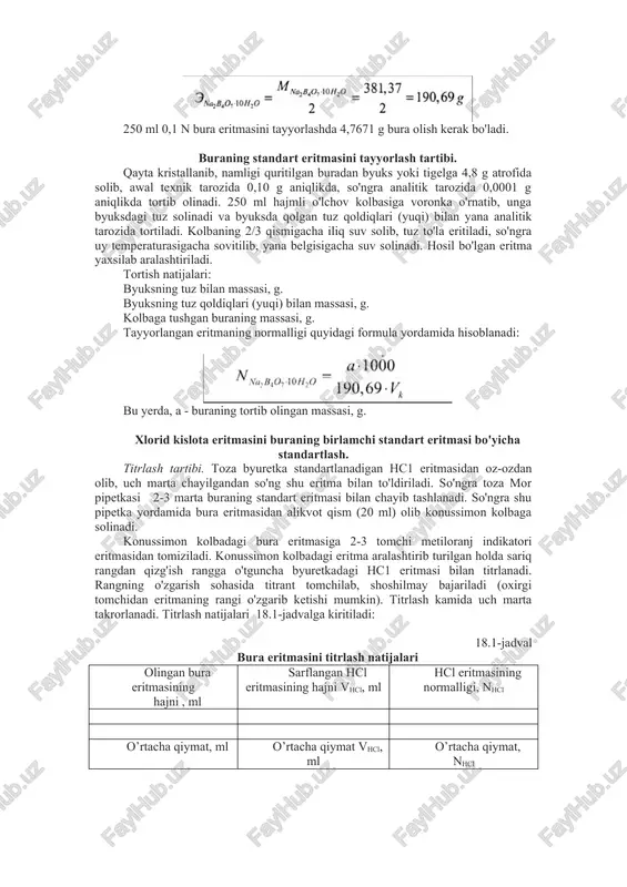 bura eritmasini tayyorlashda 4,7671 g bura olish kerak bo'ladi. buraning standart eritmasini tayyorlash tartibi. qayta kristallanib, namligi quritilgan buradan byuks yoki tigelga 4,8 g atrofida solib, awal texnik tarozida 0,10 g aniqlikda, so'ngra analitik tarozida 0,0001 g aniqlikda tortib olinadi. 250 ml hajmli o'lchov kolbasiga voronka o'rnatib, unga byuksdagi tuz solinadi va byuksda qolgan tuz qoldiqlari (yuqi) bilan yana analitik tarozida tortiladi. kolbaning 2/3 qismigacha iliq suv solib, tuz to'la eritiladi, so'ngra uy temperaturasigacha sovitilib, yana belgisigacha suv solinadi. hosil bo'lgan eritma yaxsilab aralashtiriladi. tortish natijalari: byuksning tuz bilan massasi, g. byuksning tuz qoldiqlari (yuqi) bilan massasi, g. kolbaga tushgan buraning massasi, g. tayyorlangan eritmaning normalligi quyidagi formula yordamida hisoblanadi: bu yerda, a - buraning tortib olingan massasi, g. xlorid kislota eritmasini buraning birlamchi standart eritmasi bo'yicha standartlash. titrlash tartibi. toza byuretka standartlanadigan hc1 eritmasidan oz-ozdan olib, uch marta chayilgandan so'ng shu eritma bilan to'ldiriladi. so'ngra toza mor pipetkasi 2-3 …