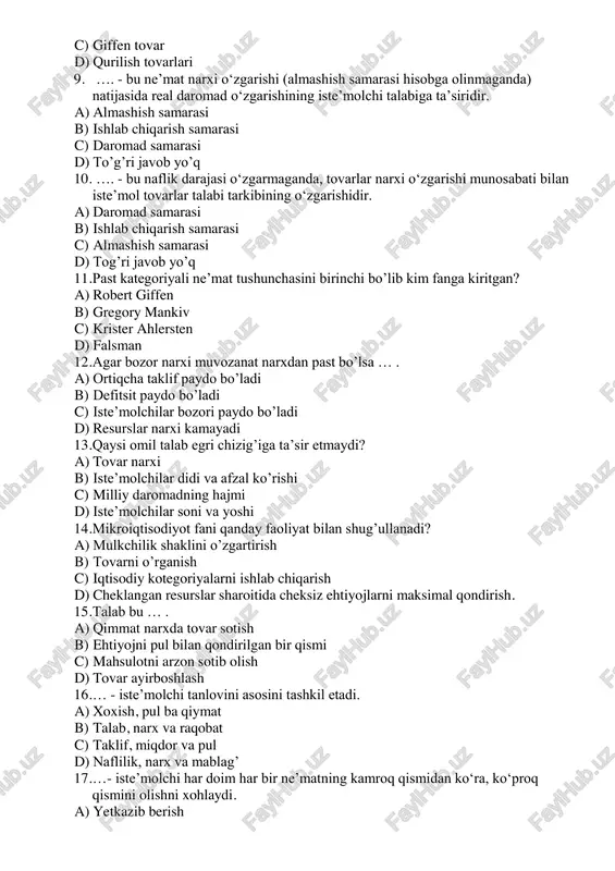lchi talabiga ta’siridir. a) almashish samarasi b) ishlab chiqarish samarasi c) daromad samarasi d) to’g’ri javob yo’q 10. …. - bu naflik darajasi o‘zgarmaganda, tovarlar narxi o‘zgarishi munosabati bilan iste’mol tovarlar talabi tarkibining o‘zgarishidir. a) daromad samarasi b) ishlab chiqarish samarasi c) almashish samarasi d) tog’ri javob yo’q 11. past kategoriyali ne’mat tushunchasini birinchi bo’lib kim fanga kiritgan? a) robert giffen b) gregory mankiv c) krister ahlersten d) falsman 12. agar bozor narxi muvozanat narxdan past bo’lsa … . a) ortiqcha taklif paydo bo’ladi b) defitsit paydo bo’ladi c) iste’molchilar bozori paydo bo’ladi d) resurslar narxi kamayadi 13. qaysi omil talab egri chizig’iga ta’sir etmaydi? a) tovar narxi b) iste’molchilar didi va afzal ko’rishi c) milliy daromadning hajmi d) iste’molchilar soni va yoshi 14. mikroiqtisodiyot fani qanday faoliyat bilan shug’ullanadi? a) mulkchilik shaklini o’zgartirish b) tovarni o’rganish c) iqtisodiy kotegoriyalarni ishlab chiqarish d) cheklangan resurslar sharoitida cheksiz ehtiyojlarni maksimal qondirish. …