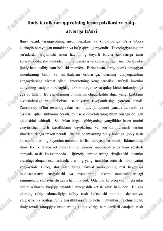 sir ko`rsatmoqda. ijtimoiy tarmoqlarning rivojlanishi odamlar orasidagi aloqani osonlashtirdi, ularning yangi tanishlar orttirish imkoniyatini kengaytirdi. biroq, shu bilan birga, virtual muloqotning real hayotdagi munosabatlarni susaytirishi va insonlarning o`zaro munosabatlaridagi samimiyatni kamaytirishi xavfi ham mavjud. odamlar ko`proq vaqtini ekranlar oldida o`tkazib, haqiqiy hayotdan uzoqlashib ketish xavfi ham bor. bu esa ularning ruhiy salomatligiga salbiy ta'sir ko`rsatishi mumkin, depressiya, yolg`izlik va boshqa ruhiy kasalliklarga olib kelishi mumkin. uchinchidan, ilmiy texnik taraqqiyot insonlarning xulq-atvoriga ham sezilarli darajada ta'sir qilmoqda. masalan, video o`yinlarning keng tarqalishi insonlarning tajovuzkorlik va zo`ravonlikka moyilligini oshirishi mumkin. ba'zi tadqiqotlar shuni ko`rsatadiki, uzoq vaqt video o`yinlar bilan shug`ullanish odamlarning ijtimoiylashuviga salbiy ta'sir ko`rsatib, ularni jamiyatdan ajratib qo`yishi mumkin. shuningdek, internet orqali tarqatiladigan noqonuniy va zo`ravonlikni targ`ib qiluvchi ma'lumotlar yoshlarning xulq-atvoriga salbiy ta'sir ko`rsatishi mumkin. texnologiyaning rivojlanishi bilan birga, siber-jinoyatchilikning ham o`sishi kuzatilmoqda, bu esa odamlarning xavfsizlik tuyg`usini pasaytiradi va ularning psixologik holatiga salbiy ta'sir ko`rsatadi. to`rtinchidan, texnologiyalarni ortiqcha ishlatish insonlarning …