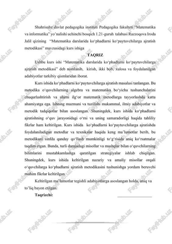 y va amaliy misollar orqali o‘quvchilarga ko‘phadlarni ajratish metodikasini tushunishga yordam beruvchi muhim fikrlar keltirilgan. keltirilgan ma’lumotlar tegishli adabiyotlarga asoslangan holda, aniq va to’liq bayon etilgan. taqrizchi: _________________ mundarija kirish…………………………………………………………………...3. 1 bob. ko‘phadlarni ko‘paytuvchilargaajratishning nazariy asoslari.................................................................................................................7 1.1-§. ko‘phadlar tushunchasi va ularning xossalari…………………….7 1.2-§. ko‘phadlarni ko‘paytuvchilarga ajratish usullari…...……………12 1.3-§. ko‘phadlarni ko‘paytuvchilarga ajratishning matematik ta’limdagi roli………………………………………………………………………………16 2 bob. ko‘phadlarni ko‘paytuvchilarga ajratish metodikasi va darsda qo‘llanilishi..…… ………………………………………………………...…...21 2.1-§. maktab matematika dasturida mavzuning o‘rni……...…………….21 2.2-§.o‘quvchilarga yuzaga keladigan xatolar va ularni bartaraf etish usullari.……….………………………………………………………………...24 2.3-§. dars jarayonida metodik yondashuvlar va texnalogiyalarning qo‘llanilishi ………………………………………………………………….…26 xulosa…………………………………...……………………………..36 foydalanilgan adabiyotlar…………………………………39 kirish zamonaviy ta’lim tizimida o‘quvchilarning fanga oid nazariy bilimlarini amaliy ko‘nikmalar bilan uyg‘unlashtirish, ularda mantiqiy fikrlash, muammoli vaziyatlarni hal etish va o‘z bilimini real hayotda qo‘llay olish kompetensiyasini shakllantirish dolzarb vazifalardan biri hisoblanadi. ayniqsa, matematika fanini o‘qitishda chuqur tahliliy yondashuvlar, algoritmik tafakkurni rivojlantiruvchi metodikalar muhim ahamiyat kasb etadi. ishning dolzarbligi: matematika fanini o‘qitishda o‘quvchilarning mantiqiy fikrlashi, tahlil qilish qobiliyati, …
