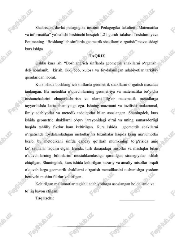 akllarni o‘rgatish metodikasini tushunishga yordam beruvchi muhim fikrlar keltirilgan. keltirilgan ma’lumotlar tegishli adabiyotlarga asoslangan holda, aniq va to’liq bayon etilgan. taqrizchi: _________________ mundarija kirish…………………………………………………………………...4 1 bob. boshlang‘ich sinflarda geometrik shakllarni o‘qitishning nazariy asoslari....................................................................................................7 1.1-§.geometrik tushunchalarning boshlang‘ich sinf o‘quvchilari tafakkurida shakllanishi………………………………………………………….7 1.2-§.boshlang‘ich sinf matematika kursida geometrik materialning o‘rni……………………………………………………………….……………13 1.3-§.geometrik shakllarni o’qitishda zamonaviy pedagogik texnalogiyalarning ahamiyati………………………..…………………………15 2 bob. boshlang‘ich sinflarda geometrik shakllarni o‘rgatishda splashlearn platformasidan foydalanish metodikasi………………………..20 2.1-§. splashlearn platformasining didaktik imkoniyatlari va azfalliklari………………………………………………………...…………….20 2.2-§. geometrik shakllarni o‘rgatishda splashlearn asosidagi mashg‘ulotlar namunasi…….………………………………………………………………...26 2.3-§ o‘quvchilarning geometric bilimlarini shakllantirish va nazorat qilishda platformaning roli………………………………………………….…33 xulosa…………………………………...……………………………..38 foydalanilgan adabiyotlar…………………………………41 kirish zamonaviy ta’lim tizimida o‘quvchilarning fanga oid nazariy bilimlarini amaliy ko‘nikmalar bilan uyg‘unlashtirish, ularda mantiqiy fikrlash, muammoli vaziyatlarni hal etish va o‘z bilimini real hayotda qo‘llay olish kompetensiyasini shakllantirish dolzarb vazifalardan biri hisoblanadi. ayniqsa, matematika fanini o‘qitishda chuqur tahliliy yondashuvlar, algoritmik tafakkurni rivojlantiruvchi metodikalar muhim ahamiyat kasb etadi. ishning dolzarbligi: matematika fanini o‘qitishda o‘quvchilarning mantiqiy fikrlashi, tahlil …