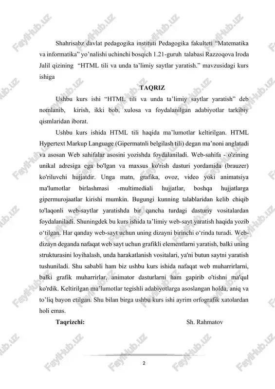 shida nafaqat web muharrirlarni, balki grafik muharrirlar, animator dasturlarni ham gapirib o'tishni ma'qul ko'rdik. keltirilgan ma’lumotlar tegishli adabiyotlarga asoslangan holda, aniq va to’liq bayon etilgan. shu bilan birga ushbu kurs ishi ayrim orfografik xatolardan holi emas. taqrizchi: sh. rahmatov mundarija kirish…………………………………………………………………..4. 1 bob. html dasturi haqida tanishish…………………………….6 1.1-§. htmlda teglar bilan ishlash….……………..…………………….6 1.2-§. html da jadval va ro‘yhat.………………………...……………10 1.3-§. html da grafika va media………………………………………21 2-bob. html da ta’limiy saytlar yaratish..…………………...28 2.1-§. veb-loyiha tayyorlash uchun zarur dasturiy vositalar. ularning vazifalari va imkoniyatlarini o‘rganish va o‘zaro taqqoslash………………….28 2.2-§. web dizayn . web dizayn qo’llaniladigan dasturlash vositalar.…...29 2.3-§. web sahifa yaratishda qo’llaniladigan dasturlash tillari css…….…32 2.4-§. matematika darsliklari saytini yaratish. …………………………...39 xulosa………………………………………………………………..51 foydalanilgan adabiyotlar………………………………53 kirish web-saytlarni yaratish va undan foydalanish ta'lim tizimida ham muhim ahamiyat kasb etadi. ta'limda web-saytlardan nafaqat tijorat yoki namoyish vositasi sifatida, balki bilim berish maqsadlarida ham foydalaniladi. albatta bunda ta'lim masofadan turib amalga oshiriladi. bunday ta'lim berish jarayoni o"qituvchi …