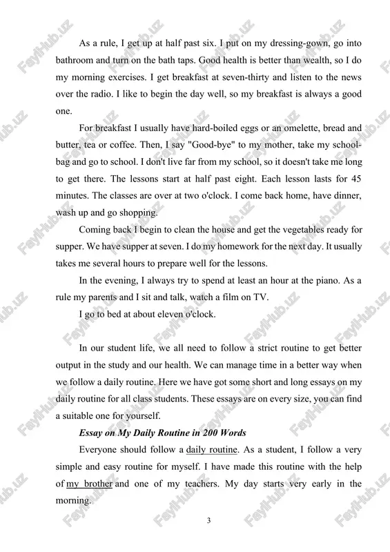 all class students. these essays are on every size, you can find a suitable one for yourself. essay on my daily routine in 200 words everyone should follow a daily routine. as a student, i follow a very simple and easy routine for myself. i have made this routine with the help of my brother and one of my teachers. my day starts very early in the morning. i get up at 5 o’clock and go for a morning walk. i am very aware of my health. i try my best to keep myself fit and fine. after the morning walk, i bath with cold water and then take a rest for 10 minutes. after the rest, i eat my breakfast. and then i go to my reading room. i love to read science and english in the morning time. it’s the best time to concentrate on study. then i …