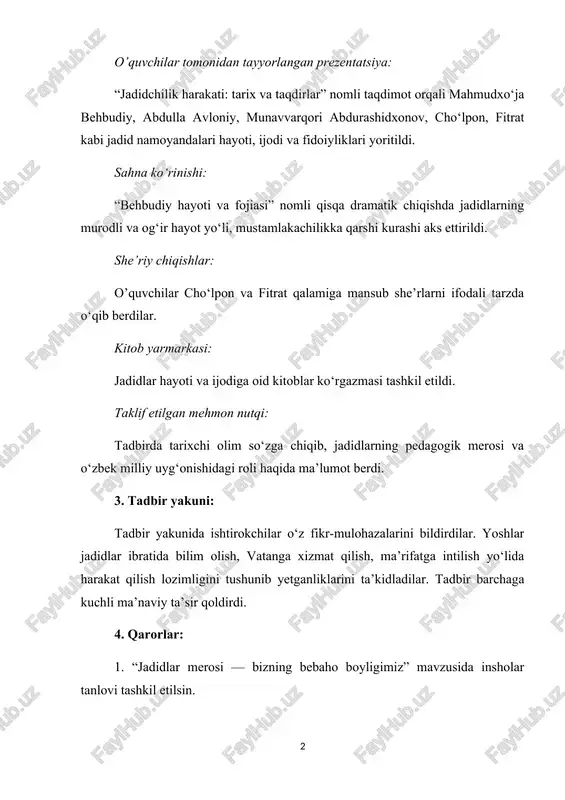 taklif etilgan mehmon nutqi: tadbirda tarixchi olim so‘zga chiqib, jadidlarning pedagogik merosi va o‘zbek milliy uyg‘onishidagi roli haqida ma’lumot berdi. 3. tadbir yakuni: tadbir yakunida ishtirokchilar o‘z fikr-mulohazalarini bildirdilar. yoshlar jadidlar ibratida bilim olish, vatanga xizmat qilish, ma’rifatga intilish yo‘lida harakat qilish lozimligini tushunib yetganliklarini ta’kidladilar. tadbir barchaga kuchli ma’naviy ta’sir qoldirdi. 4. qarorlar: 1. “jadidlar merosi — bizning bebaho boyligimiz” mavzusida insholar tanlovi tashkil etilsin. 2. o‘quvchilar ishtirokida “jadidlarning yo‘li — bizning yo‘limiz” nomli loyiha yoki insholar to‘plami chiqarilishi tavsiya etilsin. 3. har oyda bitta jadid arbobi haqida tanishtiruv darslari o‘tkazish rejalashtirilsin. 4. yaqin orada tarixiy film namoyishi (“jadidlar”, “cho‘lpon”, “avloniy” va b.) tashkil etilsin. 1 image2.png image3.png image1.png