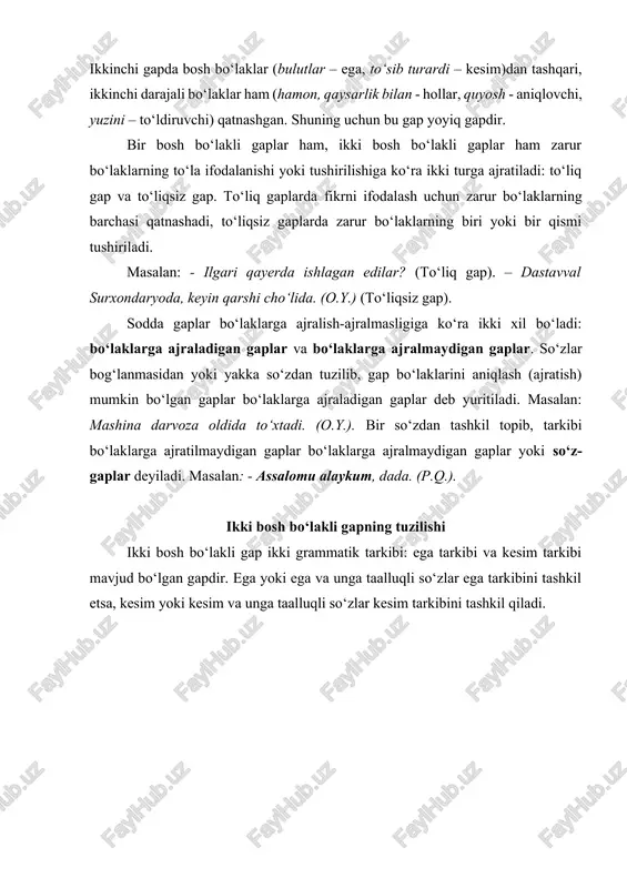 lar ham, ikki bosh bo‘lakli gaplar ham zarur bo‘laklarning to‘la ifodalanishi yoki tushirilishiga ko‘ra ikki turga ajratiladi: to‘liq gap va to‘liqsiz gap. to‘liq gaplarda fikrni ifodalash uchun zarur bo‘laklarning barchasi qatnashadi, to‘liqsiz gaplarda zarur bo‘laklarning biri yoki bir qismi tushiriladi. masalan: - ilgari qayerda ishlagan edilar? (to‘liq gap). – dastavval surxondaryoda, keyin qarshi cho‘lida. (o.y.) (to‘liqsiz gap). sodda gaplar bo‘laklarga ajralish-ajralmasligiga ko‘ra ikki xil bo‘ladi: bo‘laklarga ajraladigan gaplar va bo‘laklarga ajralmaydigan gaplar. so‘zlar bog‘lanmasidan yoki yakka so‘zdan tuzilib, gap bo‘laklarini aniqlash (ajratish) mumkin bo‘lgan gaplar bo‘laklarga ajraladigan gaplar deb yuritiladi. masalan: mashina darvoza oldida to‘xtadi. (o.y.). bir so‘zdan tashkil topib, tarkibi bo‘laklarga ajratilmaydigan gaplar bo‘laklarga ajralmaydigan gaplar yoki so‘z-gaplar deyiladi. masalan: - assalomu alaykum, dada. (p.q.). ikki bosh bo‘lakli gapning tuzilishi ikki bosh bo‘lakli gap ikki grammatik tarkibi: ega tarkibi va kesim tarkibi mavjud bo‘lgan gapdir. ega yoki ega va unga taalluqli so‘zlar ega tarkibini tashkil etsa, kesim yoki kesim …
