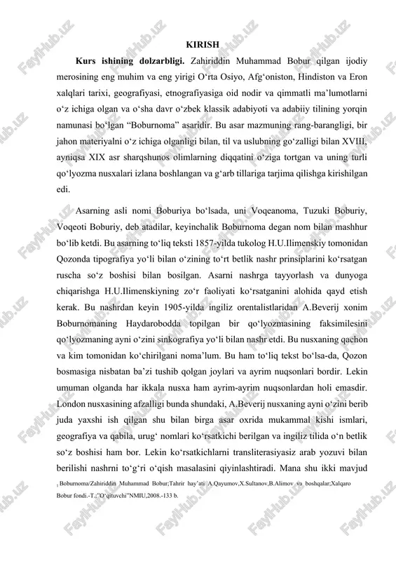 a kim tomonidan ko‘chirilgani noma’lum. bu ham to‘liq tekst bo‘lsa-da, qozon bosmasiga nisbatan ba’zi tushib qolgan joylari va ayrim nuqsonlari bordir. lekin umuman olganda har ikkala nusxa ham ayrim-ayrim nuqsonlardan holi emasdir. london nusxasining afzalligi bunda shundaki, a.beverij nusxaning ayni o‘zini berib juda yaxshi ish qilgan shu bilan birga asar oxrida mukammal kishi ismlari, geografiya va qabila, urug‘ nomlari ko‘rsatkichi berilgan va ingiliz tilida o‘n betlik so‘z boshisi ham bor. lekin ko‘rsatkichlarni transliterasiyasiz arab yozuvi bilan berilishi nashrni to‘g‘ri o‘qish masalasini qiyinlashtiradi. mana shu ikki mavjud nusxaga asoslanib,1848-1949-yillarda “boburnoma”ning ikki qismidan iborat to‘liq teksti bosib tarqatilgan edi. bu nashr yangi o‘zbek alifbosida geografik nomlar ko‘rsatkichi, to‘liq lug‘at, ba’zi bir qisqa izoh va tarjimalar ilovasi bilan bosilgan edi. shundan keyin boburnomaning toliq teksti 1960 yili qayta nashga tayyorlandi va nashr etildi. kurs ishining oʻrganilganlik darajasi. o‘zbek mumtoz adabiyotining muazzam silsilasida boburning o‘rni alohida, albatta. bobur bu asarida turli o‘lkalarining tabiati, tog‘ …