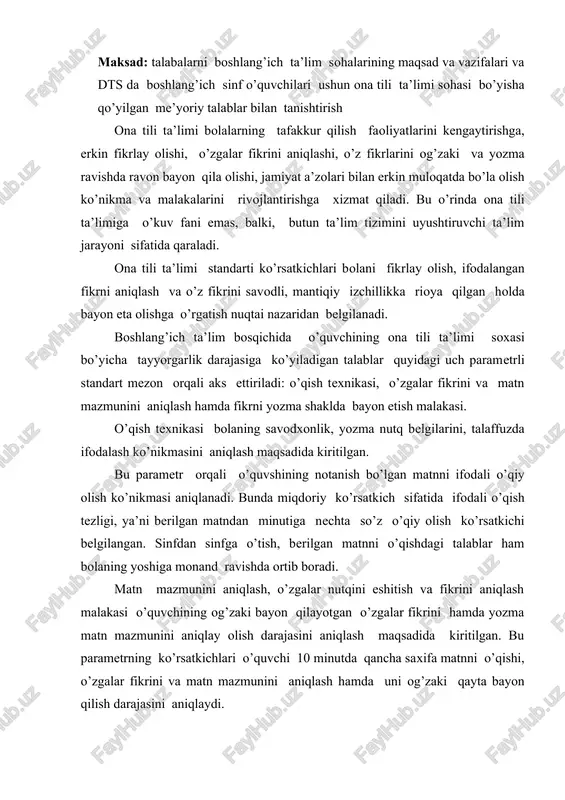 ni hamda yozma matn mazmunini aniqlay olish darajasini aniqlash maqsadida kiritilgan. bu parametrning ko’rsatkichlari o’quvchi 10 minutda qancha saxifa matnni o’qishi, o’zgalar fikrini va matn mazmunini aniqlash hamda uni og’zaki qayta bayon qilish darajasini aniqlaydi. fikrni yozma shaklda bayon etish malakasi murakkab jarayon bo’lib, ona tili ta’limining maqsadi shu parametrda mujassamlashadi va o’quvchi tomonidan yaratilgan matnda aks etadi. bu parametr buyicha ta’lim sifatining natijasini baholashda o’qituvchi tomonidan quyidagi ko’nikmalarning darajasi aniqlanadi: 1.fikrning mantiqiy izshillikda ifodalanganligi; 2.mavzuning murakkablik darajasi (sodda, murakkab, aniq va x.k); 3.tavsifning mavzuga muvofiqligi va mukammalligi; 4.tavsifda tilning ifoda vositalaridan foydalanish darajasi; 5.imloviy (yozma) savodxonlik; mazkur standart mavzularning o’zaro uzviy bogliqligi (integrattsiyasi)ni nazarda tutib, o’qish ona tili ta’limida belgilangan vazifalarning amalga oshishida asosiy omil hisoblanadi. boshlang’ich ta’limda ona tili ta’limini mazmunining negizi quyidagilarni o’z ishiga oladi: 1. gap va nutq, nutq tovushlari, ona tilining fonetik tizimi (fonetik taxlil – unli va undosh tovushlar, jarangli va jarangsiz undoshlar), tovushlar …