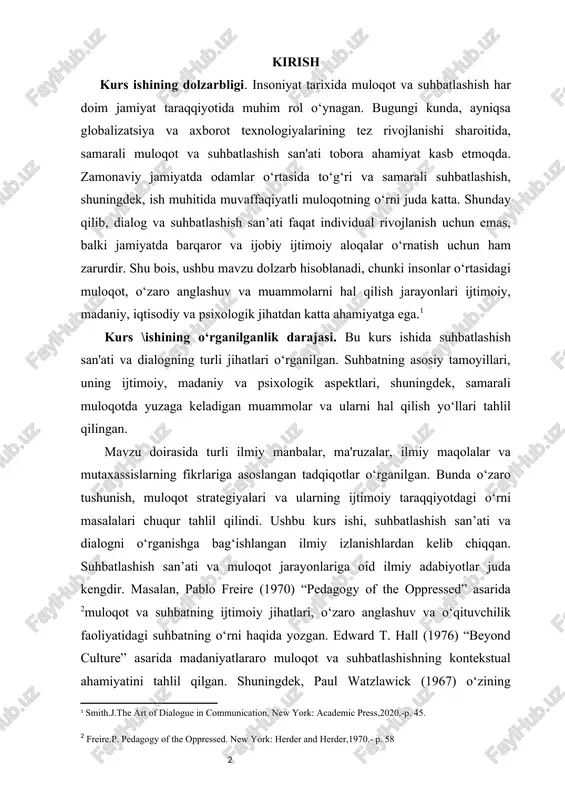 h.j.the art of dialogue in communication. new york: academic press,2020.-p. 45.] kurs \ishining o‘rganilganlik darajasi. bu kurs ishida suhbatlashish san'ati va dialogning turli jihatlari o‘rganilgan. suhbatning asosiy tamoyillari, uning ijtimoiy, madaniy va psixologik aspektlari, shuningdek, samarali muloqotda yuzaga keladigan muammolar va ularni hal qilish yo‘llari tahlil qilingan. mavzu doirasida turli ilmiy manbalar, ma'ruzalar, ilmiy maqolalar va mutaxassislarning fikrlariga asoslangan tadqiqotlar o‘rganilgan. bunda o‘zaro tushunish, muloqot strategiyalari va ularning ijtimoiy taraqqiyotdagi o‘rni masalalari chuqur tahlil qilindi. ushbu kurs ishi, suhbatlashish san’ati va dialogni o‘rganishga bag‘ishlangan ilmiy izlanishlardan kelib chiqqan. suhbatlashish san’ati va muloqot jarayonlariga oid ilmiy adabiyotlar juda kengdir. masalan, pablo freire (1970) “pedagogy of the oppressed” asarida [footnoteref:1]muloqot va suhbatning ijtimoiy jihatlari, o‘zaro anglashuv va o‘qituvchilik faoliyatidagi suhbatning o‘rni haqida yozgan. edward t. hall (1976) “beyond culture” asarida madaniyatlararo muloqot va suhbatlashishning kontekstual ahamiyatini tahlil qilgan. shuningdek, paul watzlawick (1967) o‘zining “pragmatics of human communication” kitobida insonlar o‘rtasidagi muloqotda yuzaga …