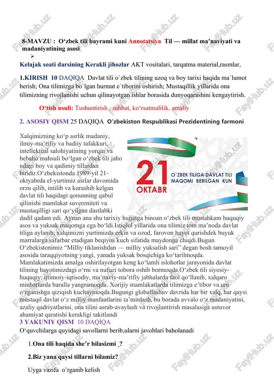 shirish; mustaqillik yillarida ona tilimizning rivojlanishi uchun qilinayotgan ishlar borasida dunyoqarashini kengaytirish. o‘tish usuli: tushuntirish , suhbat, ko‘rsatmalilik, amaliy 2. asosiy qism 25 daqiqa oʻzbekiston respublikasi prezidentining farmoni xalqimizning koʻp asrlik madaniy, ilmiy-maʼrifiy va badiiy tafakkuri, intellektual salohiyatining yorqin va bebaho mahsuli boʻlgan oʻzbek tili jaho ndagi boy va qadimiy tillardan biridir.oʻzbekistonda 1989-yil 21-oktyabrda el-yurtimiz asrlar davomida orzu qilib, intilib va kurashib kelgan davlat tili haqidagi qonunning qabul qilinishi mamlakat suvereniteti va mustaqilligi sari qoʻyilgan dastlabki dadil qadam edi. aynan ana shu tarixiy hujjatga binoan oʻzbek tili mustahkam huquqiy asos va yuksak maqomga ega boʻldi.istiqlol yillarida ona tilimiz tom maʼnoda davlat tiliga aylanib, xalqimizni yurtimizda erkin va ozod, farovon hayot qurishdek buyuk marralarga safarbar etadigan beqiyos kuch sifatida maydonga chiqdi.bugun oʻzbekistonimiz “milliy tiklanishdan — milliy yuksalish sari” degan bosh tamoyil asosida taraqqiyotning yangi, yanada yuksak bosqichiga koʻtarilmoqda. mamlakatimizda amalga oshirilayotgan keng koʻlamli islohotlar jarayonida davlat tilining hayotimizdagi oʻrni va nufuzi …
