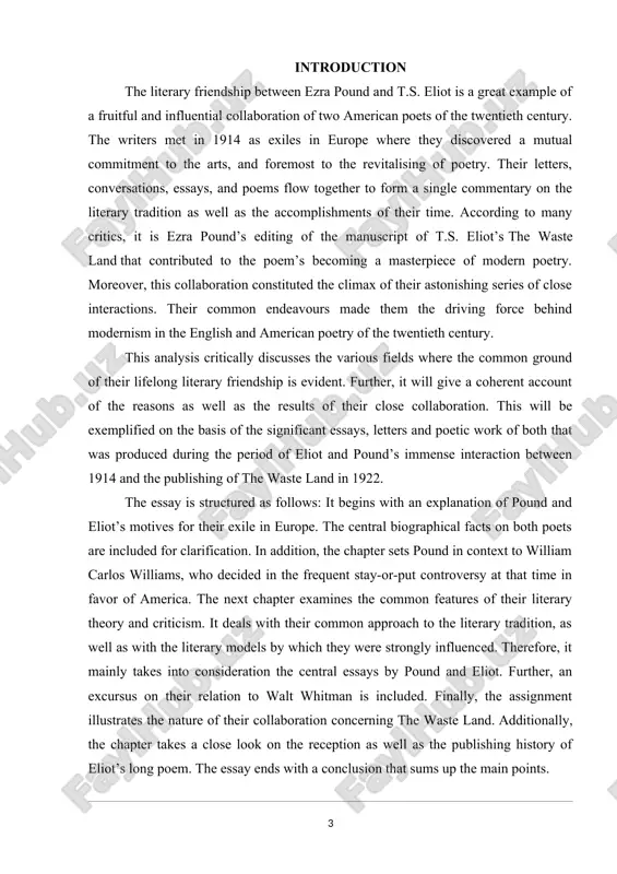 explanation of pound and eliot’s motives for their exile in europe. the central biographical facts on both poets are included for clarification. in addition, the chapter sets pound in context to william carlos williams, who decided in the frequent stay-or-put controversy at that time in favor of america. the next chapter examines the common features of their literary theory and criticism. it deals with their common approach to the literary tradition, as well as with the literary models by which they were strongly influenced. therefore, it mainly takes into consideration the central essays by pound and eliot. further, an excursus on their relation to walt whitman is included. finally, the assignment illustrates the nature of their collaboration concerning the waste land. additionally, the chapter takes a close look on the reception as well as the publishing history of eliot’s long poem. the essay ends with a conclusion that sums up …