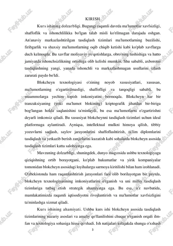 ini shaffoflashtirish, ta'lim diplomlarini tasdiqlash va yetkazib berish zanjirlarini kuzatish kabi sohalarda blokcheyn asosida tasdiqlash tizimlari katta salohiyatga ega. mavzuning dolzarbligi, shuningdek, dunyo miqyosida ushbu texnologiyaga qiziqishning ortib borayotgani, ko'plab hukumatlar va yirik kompaniyalar tomonidan blokcheyn asosidagi loyihalarga sarmoya kiritilishi bilan ham izohlanadi. o'zbekistonda ham raqamlashtirish jarayonlari faol olib borilayotgan bir paytda, blokcheyn texnologiyasining imkoniyatlarini o'rganish va uni milliy tasdiqlash tizimlariga tatbiq etish strategik ahamiyatga ega. bu esa, o'z navbatida, mamlakatimizda raqamli iqtisodiyotni rivojlantirish va ma'lumotlar xavfsizligini ta'minlashga xizmat qiladi. kurs ishining ahamiyati. ushbu kurs ishi blokcheyn asosida tasdiqlash tizimlarining nazariy asoslari va amaliy qo'llanilishini chuqur o'rganish orqali ilm- fan va texnologiya sohasiga hissa qo'shadi. ish natijalari kelajakda shunga o'xshash 4 tizimlarni loyihalash va amalga oshirishda nazariy va metodologik asos bo'lib xizmat qilishi mumkin. kurs ishi obyekti. kurs ishi obyekti blokcheyn texnologiyasi va uning tasdiqlash mexanizmlarida qo'llanilishi. kurs ishi predmeti. kurs ishi predmeti blokcheyn asosida markazlashmagan tasdiqlash tizimlarini ishlab chiqish …