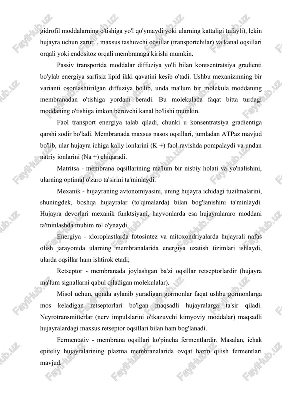 sfolipid ikki qavatini kesib o'ta olmaydigan zarralar (masalan, gidrofil xossalari tufayli, chunki membrana ichida hidrofobik bo'lib, gidrofil moddalarning o'tishiga yo'l qo'ymaydi yoki ularning kattaligi tufayli), lekin hujayra uchun zarur. , maxsus tashuvchi oqsillar (transportchilar) va kanal oqsillari orqali yoki endositoz orqali membranaga kirishi mumkin. passiv transportda moddalar diffuziya yo'li bilan kontsentratsiya gradienti bo'ylab energiya sarfisiz lipid ikki qavatini kesib o'tadi. ushbu mexanizmning bir varianti osonlashtirilgan diffuziya bo'lib, unda ma'lum bir molekula moddaning membranadan o'tishiga yordam beradi. bu molekulada faqat bitta turdagi moddaning o'tishiga imkon beruvchi kanal bo'lishi mumkin. faol transport energiya talab qiladi, chunki u konsentratsiya gradientiga qarshi sodir bo'ladi. membranada maxsus nasos oqsillari, jumladan atpaz mavjud bo'lib, ular hujayra ichiga kaliy ionlarini (k +) faol ravishda pompalaydi va undan natriy ionlarini (na +) chiqaradi. matritsa - membrana oqsillarining ma'lum bir nisbiy holati va yo'nalishini, ularning optimal o'zaro ta'sirini ta'minlaydi. mexanik - hujayraning avtonomiyasini, uning hujayra ichidagi tuzilmalarini, shuningdek, boshqa …
