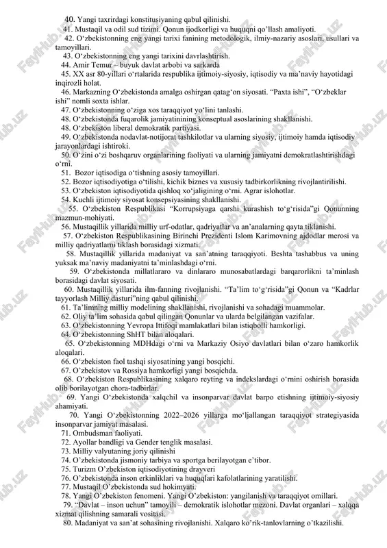 n mohiyati. 26. mustaqillik yillarida o’zbekiston sportchilarining muvaffaqiyatlari. 27. harakatlar strategiyasida davlat va jamiyat qurilishi tizimini takomillashtirishning ustuvor yo’nalishlari. 28. mustaqillik yillarida o’zbekistonda xotin-qizlarga munosabat. 29. o’zbekistonda mahalliy o’z-o’zini boshqarish organlarining tashkil etilishi va ularni davlat boshqaruvidagi o’rni. 30. mustaqillik yillarida o’zbekistonda ma’naviy meros, milliy va diniy qadriyatlarning tiklanishi va rivojlanishi. 31. mustaqillik yillarida milliy qadriyatlarning qayta tiklanishi. 32. taraqqiyot strategiyasining qabul qilinishi va mazmun mohiyati. 33. o’zbekistonda ikki palatali parlamentni tashkil etilishi va uning o’ziga xosligi. 34. harakatlar strategiyasida qonun ustuvorligini ta’minlash va sud-huquq tizimini yanada isloh qilishning ustuvor yo’nalishlari. 35. o’zbekiston respublikasidagi siyosiy partiyalar va ularning faoliyati. 36. yangi taxrirdagi “ta’lim to’g’risida”gi qonunning qabul qilinishi va ahamiyati. 37. harakatlar strategiyasida iqtisodiyotni rivojlantirish va liberallashtirishning ustuvor yo’nalishlari. 38. harakatlar strategiyasida “xavfsizlik, millatlararo totuvlik va diniy bag’rikenglikni ta’minlash hamda chuqur o’ylangan, o’zaro manfaatli va amaliy tashqi siyosat sohasidagi ustuvor yo’nalishlar masalasi. 39. o’zbekistonda ko’ppartiyaviylik tizimining shakllanishi va uning ahamiyati. 40. …